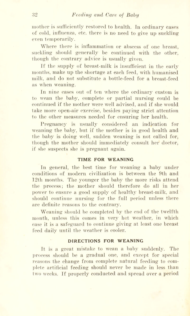 mother is sufficiently restored to health. In ordinary cases of cold, influenza, etc. there is no need to give up suckling even temporarily. Where there is inflammation or abscess of one breast, suckling should generally be continued with the other, though the contrary advice is usually given. If the supply of breast-milk is insufficient in the early months, make up the shortage at each feed, with humanised milk, and do not substitute a bottle-feed for a breast-feed as when weaning. In nine cases out of ten where the ordinary custom is to wean the baby, complete or partial nursing could be continued if the mother were well advised, and if she would take more open-air exercise, besides paying strict attention to the other measures needed for ensuring her health. Pregnancy is usually considered an indication for weaning the baby, but if the mother is in good health and the baby is doing well, sudden weaning is not called for, though the mother should immediately consult her doctor, if she suspects she is pregnant again. TIME FOR WEANING In general, the best time for weaning a baby under conditions of modern civilization is between the 9th and 12th months. The younger the baby the more risks attend the process; the mother should therefore do all in her power to ensure a good supply of healthy breast-milk, and should continue nursing for the full period unless there are definite reasons to the contrary. Weaning should be completed by the end of the twelfth month, unless this comes in very hot weather, in which case it is a safeguard to continue giving at least one breast feed daily until the weather is cooler. DIRECTIONS FOR WEANING ft is a great mistake to wean a baby suddenly. The process should be a gradual one, and except for special reasons the change from complete natural feeding to com¬ plete artificial feeding should never be made in less than two weeks. If properly conducted and spread over a period