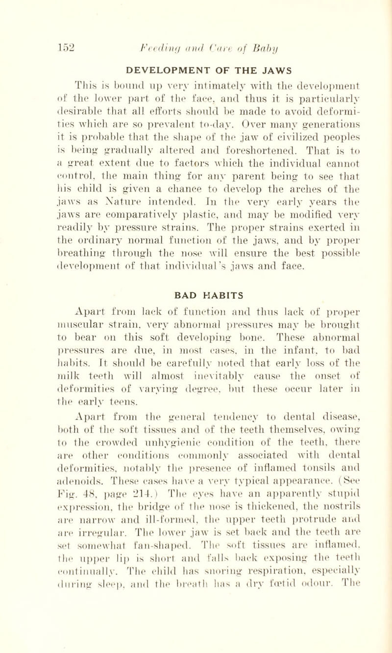 DEVELOPMENT OF THE JAWS This is bound up very intimately with the development of the lower part of the face, and thus it is particularly desirable that all efforts should he made to avoid deformi¬ ties which are so prevalent to-day. Over many generations it is probable that the shape of the jaw of civilized peoples is being gradually altered and foreshortened. That is to a great extent due to factors which the individual cannot control, the main thing for any parent being to see that his child is given a chance to develop the arches of the jaws as Nature intended, in the very early years the jaws are comparatively plastic, and may he modified very readily by pressure strains. The proper strains exerted in the ordinary normal function of the jaws, and by proper breathing through the nose will ensure the best possible development of that individual’s jaws and face. BAD HABITS Apart from lack of function and thus lack of proper muscular strain, very abnormal pressures may be brought to bear on this soft developing bone. These abnormal pressures are due, in most cases, in the infant, to bad habits. It should be carefully noted that early loss of the milk teeth will almost inevitably cause the onset of deformities of varying degree, but these occur later in the early teens. Apart from the general tendency to dental disease, both of the soft tissues and of the teeth themselves, owing to the crowded unhygienic condition of the teeth, there are other conditions commonly associated with dental deformities, notably the presence of inflamed tonsils and adenoids. These cases have a very typical appearance. (See Pig. 48, page 214.) The eyes have an apparently stupid expression, tin' bridge of the nose is thickened, the nostrils are narrow and ill-formed, the upper teeth protrude and are irregular. The lower jaw is set back and the teeth are set somewhat fan-shaped. The soft tissues are inflamed, the upper lip is short and falls back exposing tin1 teeth continually. The child lias snoring respiration, especially during sleep, and tin1 breath has a dry foetid odour. The