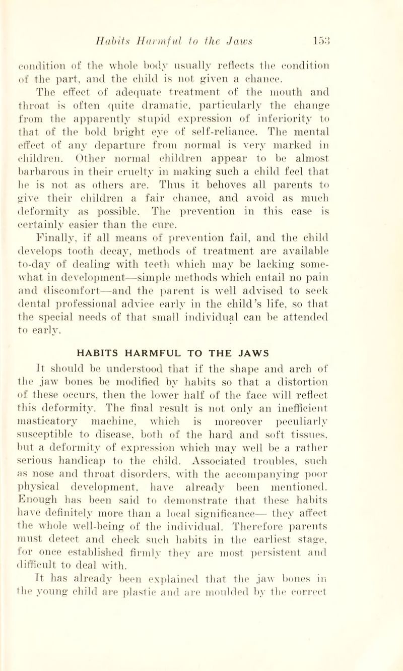 condition of the whole body usually reflects the condition of the part, and the child is not given a chance. The effect of adecpiate treatment of Ihe mouth and throat is often quite dramatic, particularly the change from the apparently stupid expression of inferiority to that of the bold bright eye of self-reliance. The mental effect of any departure from normal is very marked in children. Other normal children appear to be almost barbarous in their cruelty in making such a child feel that he is not as others are. Thus it behoves all parents to give their children a fair chance, and avoid as much deformity as possible. The prevention in this case is certainly easier than the cure. Finally, if all means of prevention fail, and the child develops tooth decay, methods of treatment are available to-day of dealing with teeth which may be lacking some¬ what in development—simple methods which entail no pain and discomfort—and the parent is well advised to seek dental professional advice early in the child’s life, so that the special needs of that small individual can be attended to early. HABITS HARMFUL TO THE JAWS It should be understood that if the shape and arch of the jaw bones be modified by habits so that a distortion of these occurs, then the lower half of the face will reflect this deformity. The final result is not only an inefficient masticatory machine, which is moreover peculiarly susceptible to disease, both of the hard and soft tissues, but a deformity of expression which may well be a rather serious handicap to the child. Associated troubles, such as nose and throat disorders, with the accompanying poor physical development, have already been mentioned. Enough has been said to demonstrate that these habits have definitely more than a local significance— they affect Ihe whole well-being of the individual. Therefore parents must detect and check such habits in the earliest stage, for once established firmly they are most persistent and difficult to deal with. ft has already been explained that the jaw bones in the young child are plaslic and are moulded by the correct