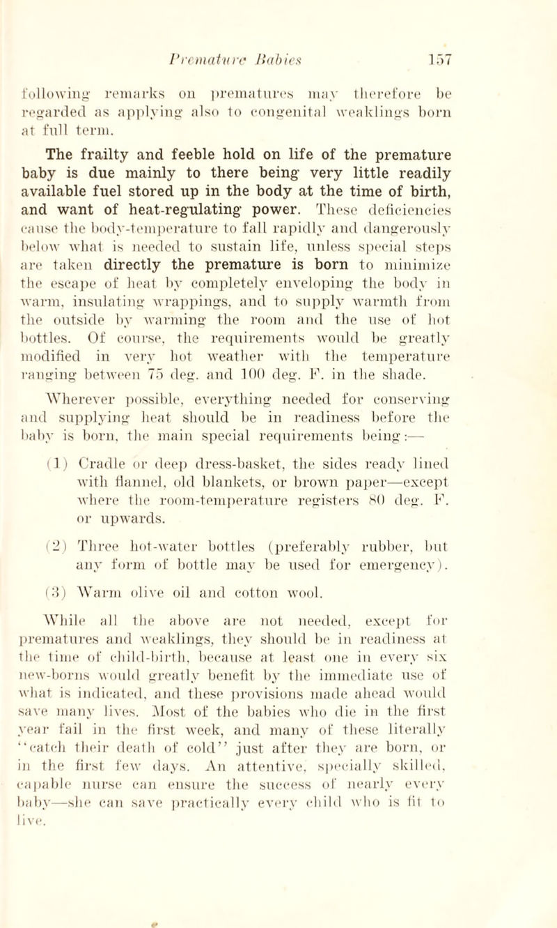 following remarks on prematures may therefore be regarded as applying also to congenital weaklings born at full term. The frailty and feeble hold on life of the premature baby is due mainly to there being very little readily available fuel stored up in the body at the time of birth, and want of heat-regulating power. These deficiencies cause the body-temperature to fall rapidly and dangerously below what is needed to sustain life, unless special steps are taken directly the premature is born to minimize the escape of heat by completely enveloping the body in warm, insulating wrappings, and to supply warmth from the outside by warming the room and the use of hot bottles. Of course, the requirements would be greatly modified in very hot weather with the temperature ranging between 75 deg. and 100 deg. F. in the shade. Wherever possible, everything needed for conserving and supplying heat should be in readiness before the baby is born, the main special requirements being:— (1) Cradle or deep dress-basket, the sides ready lined with flannel, old blankets, or brown paper—except where the room-temperature registers SO deg. F. or upwards. (2) Three hot-water bottles (preferably rubber, but any form of bottle may be used for emergency). (3) Warm olive oil and cotton wool. While all the above are not needed, except for prematures and weaklings, they should be in readiness at the time of child-birth, because at least one in every six new-borns would greatly benefit by the immediate use of what is indicated, and these provisions made ahead would save many lives. Most of the babies who die in the first year fail in the first week, and many of these literally “catch their death of cold” just after they are born, or in the first few days. An attentive, specially skilled, capable nurse can ensure the success of nearly every baby—she can save practically every child who is fit to live.
