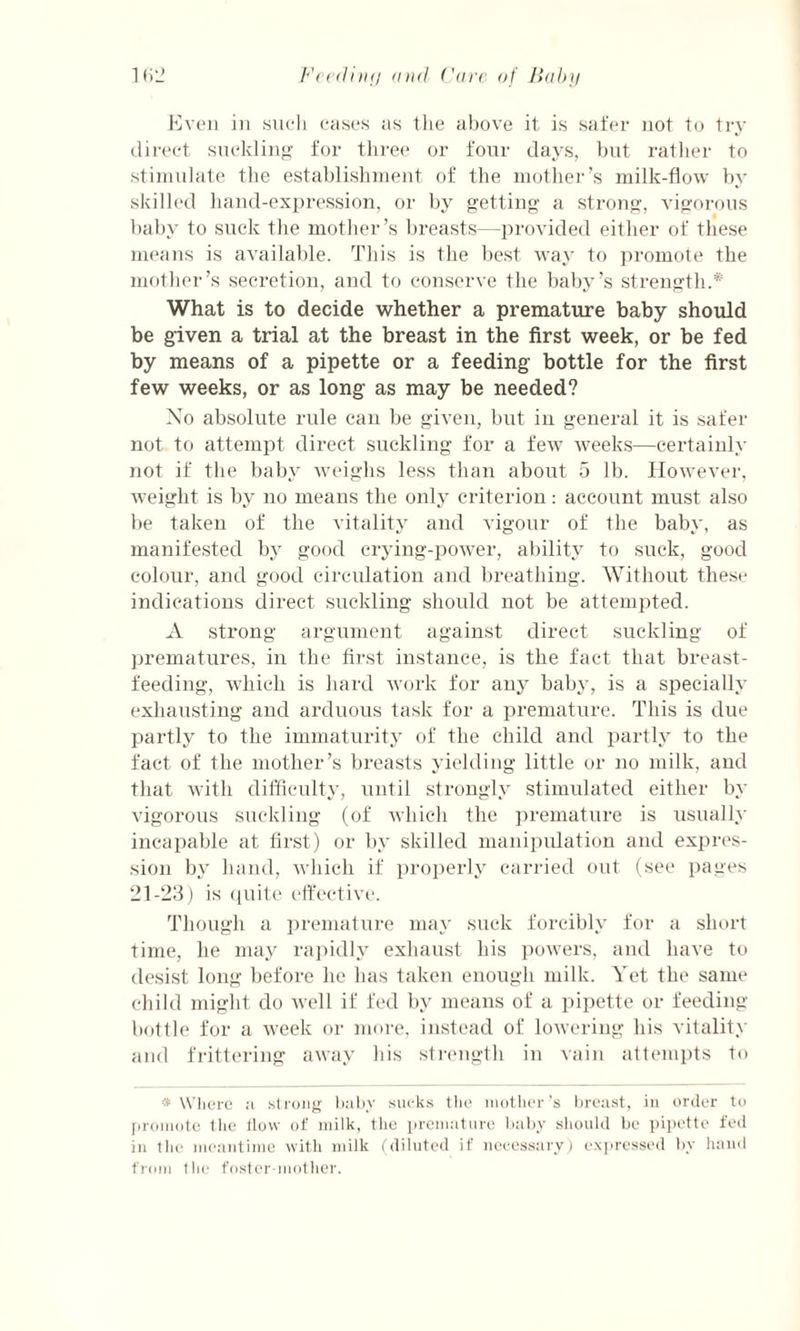 Even in such cases as the above it is safer not to try direct suckling for three or four days, but rather to stimulate the establishment of the mother’s milk-flow by skilled hand-expression, or by getting a strong, vigorous baby to suck the mother’s breasts—provided either of these means is available. This is the best way to promote the mother’s secretion, and to conserve the baby’s strength.* What is to decide whether a premature baby should be given a trial at the breast in the first week, or be fed by means of a pipette or a feeding bottle for the first few weeks, or as long as may be needed? No absolute rule can be given, but in general it is safer not to attempt direct suckling for a few weeks—certainly not if the baby weighs less than about 5 lb. However, weight is by no means the only criterion: account must also be taken of the vitality and vigour of the baby, as manifested by good crying-power, ability to suck, good colour, and good circulation and breathing. Without these indications direct suckling should not be attempted. A strong argument against direct suckling of prematures, in the first instance, is the fact that breast¬ feeding, which is hard work for any baby, is a specially exhausting and arduous task for a premature. This is due partly to the immaturity of the child and partly to the fact of the mother’s breasts yielding little or no milk, and that with difficulty, until strongly stimulated either by vigorous suckling (of which the premature is usually incapable at first) or by skilled manipulation and expres¬ sion by hand, which if properly carried out (see pages 21-23) is quite effective. Though a premature may suck forcibly for a short time, he may rapidly exhaust his powers, and have to desist long before he has taken enough milk. Yet the same child might do well if fed by means of a pipette or feeding- bottle for a week or more, instead of lowering his vitality and frittering away his strength in vain attempts to * Where a strong baby sucks the mother’s breast, in order to promote the How of milk, the premature baby should be pipette fed in the meantime with milk (diluted if necessary) expressed by hand from the foster-mother.
