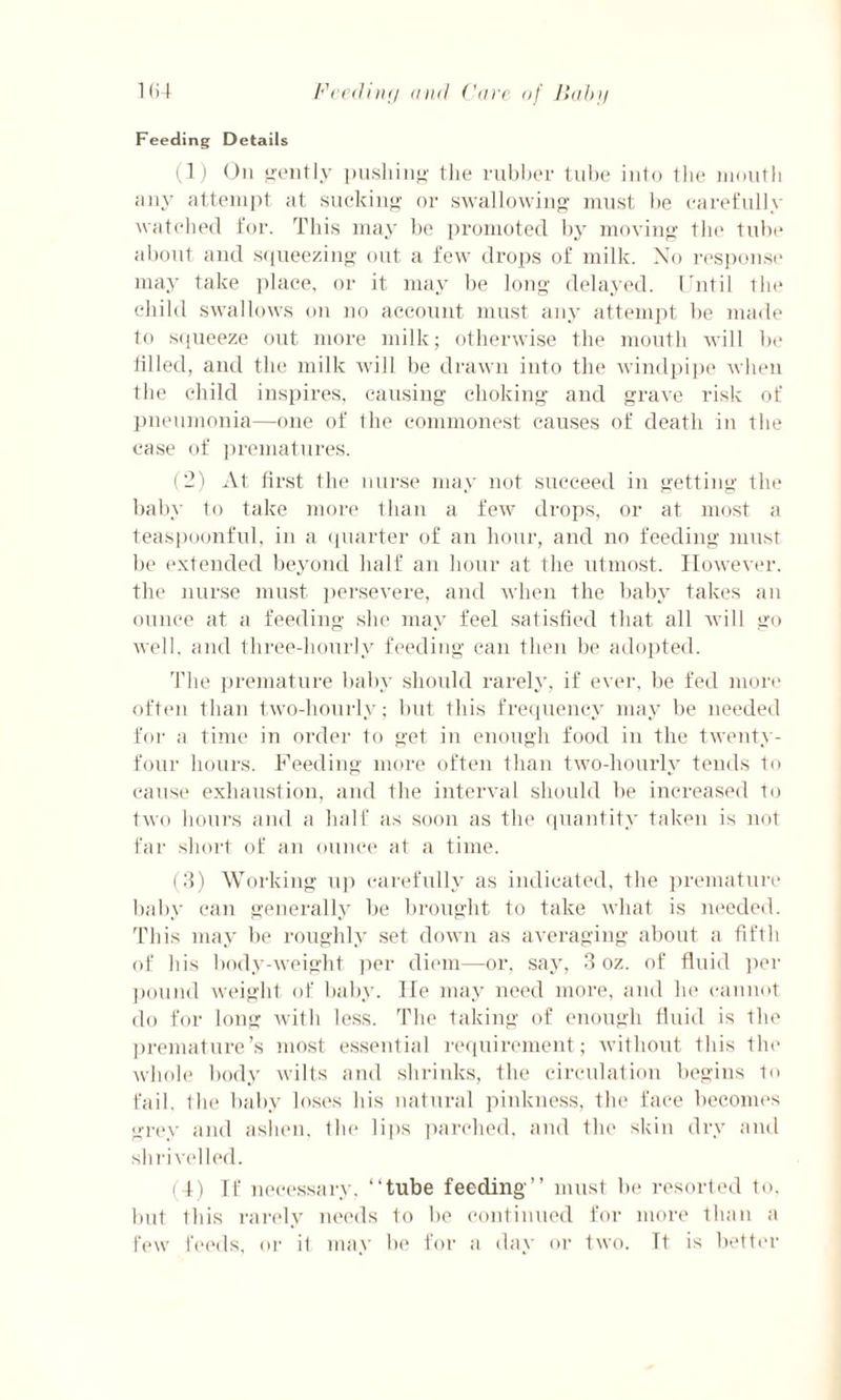 Feeding Details (1) On gently pushing the rubber tube into the mouth any attempt at sucking or swallowing must be carefully watched for. This may be promoted by moving the tube about and squeezing out a few drops of milk. No response may take place, or it may be long delayed. Until the child swallows on no account must any attempt be made to squeeze out more milk; otherwise the mouth will be tilled, and the milk will be drawn into the windpipe when the child inspires, causing choking and grave risk of pneumonia—one of the commonest causes of death in the case of prematures. (2) At first the nurse may not succeed in getting the baby to take more than a few drops, or at most a teaspoonful, in a quarter of an hour, and no feeding must be extended beyond half an hour at the utmost. However, the nurse must persevere, and when the baby takes an ounce at a feeding she may feel satisfied that all will go well, and three-liourly feeding can then be adopted. The premature baby should rarely, if ever, be fed more often than two-liourly; but this frequency may be needed for a time in order to get in enough food in the twenty- four hours. Feeding more often than two-hourly tends to cause exhaustion, and the interval should be increased to two hours and a half as soon as the quantity taken is not far short of an ounce at a time. (3) Working up carefully as indicated, the premature baby can generally be brought to take what is needed. This may be roughly set down as averaging about a fifth of his body-weight per diem—or, say, 3 oz. of fluid per pound weight of baby. He may need more, and he cannot do for long with less. The taking of enough fluid is the premature’s most essential requirement; without this the whole body wilts and shrinks, the circulation begins to fail, the baby loses his natural pinkness, the face becomes grey and ashen, the lips parched, and the skin dry and shrivelled. (4) If necessary, “tube feeding’’ must be resorted to. but this rarely needs to be continued for more than a few feeds, or it may be for a day or two. Tt is better