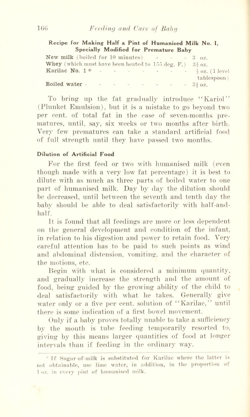 Recipe for Making Half a Pint of Humanised Milk No. I, Specially Modified for Premature Baby New milk (boiled for 10 minutes) - - - 3 oz. Wliey (which must have been heated to 1 •”.1 deg. F.) 3} oz. Karilac No. 1 *.i oz. (1 level tablespoon) Boiled water - - - - • - - - 31 oz. To bring- up the fat gradually introduce “Ivariol” (Plunket Emulsion), but it is a mistake to go beyond two per cent, of total fat in the case of seven-months pre¬ matures, until, say, six weeks or two months after birth. Very few prematures can take a standard artificial food of full strength until they have passed two months. Dilution of Artificial Food For the first feed or two with humanised milk (even though made with a very low fat percentage) it is best to dilute with as much as three parts of boiled water to one part of humanised milk. Day by day the dilution should be decreased, until between the seventh and tenth day the baby should be able to deal satisfactorily with half-and- half. It is found that all feedings are more or less dependent on the general development and condition of the infant, in relation to his digestion and power to retain food. Very careful attention has to be paid to such points as wind and abdominal distension, vomiting, and the character of the motions, etc. Begin with what is considered a minimum quantity, and gradually increase the strength and the amount of food, being guided by the growing ability of the child to deal satisfactorily with what he takes. Generally give water only or a five per cent, solution of “Karilac, until there is some indication of a first bowel movement. Only if a baby proves totally unable to take a sufficiency by the mouth is tube feeding temporarily resorted to, giving by this means larger quantities of food at longer intervals than if feeding in the ordinary way. If Sugar-of-milk is substituted for Karilac where the latter is not obtainable, use lime water, in addition, in the proportion of