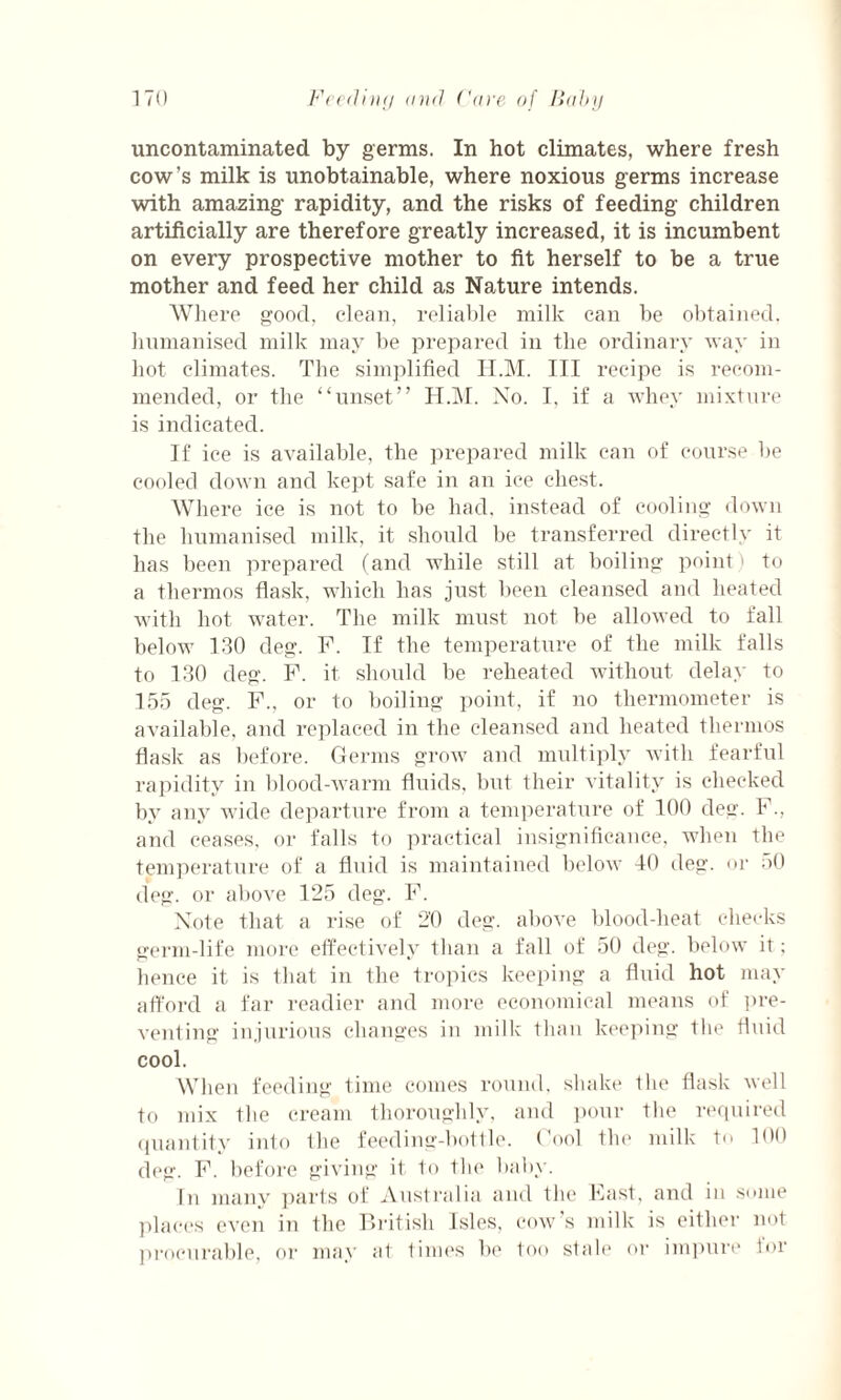 uncontaminated, by germs. In hot climates, where fresh cow’s milk is unobtainable, where noxious germs increase with amazing rapidity, and the risks of feeding children artificially are therefore greatly increased, it is incumbent on every prospective mother to fit herself to be a true mother and feed her child as Nature intends. Where good, clean, reliable milk can be obtained, humanised milk may be prepared in the ordinary way in hot climates. The simplified H.M. Ill recipe is recom¬ mended, or the “unset” H.M. Xo. I, if a whey mixture is indicated. If ice is available, the prepared milk can of course be cooled down and kept safe in an ice chest. Where ice is not to be had, instead of cooling down the humanised milk, it should be transferred directly it has been prepared (and while still at boiling point) to a thermos flask, which has just been cleansed and heated with hot water. The milk must not be allowed to fall below 130 deg. F. If the temperature of the milk falls to 130 deg. F. it should be reheated without delay to 155 deg. F., or to boiling point, if no thermometer is available, and replaced in the cleansed and heated thermos flask as before. Germs grow and multiply with fearful rapidity in blood-warm fluids, but their vitality is checked by any wide departure from a temperature of 100 deg. F., and ceases, or falls to practical insignificance, when the temperature of a fluid is maintained below 40 deg. or 50 deg. or above 125 deg. F. Note that a rise of 20 deg. above blood-heat checks germ-life more effectively than a fall of 50 deg. below it; hence it is that in the tropics keeping a fluid hot may afford a far readier and more economical means of pre¬ venting injurious changes in milk than keeping the fluid cool. When feeding time comes round, shake the flask well to mix the cream thoroughly, and pour the required quantity into the feeding-bottle. Cool tin1 milk t<> 100 deg. F. before giving it to the baby. In many parts of Australia and the Fast, and in some places even in the British Isles, cow’s milk is either not procurable, or may at times be too stale or impure for