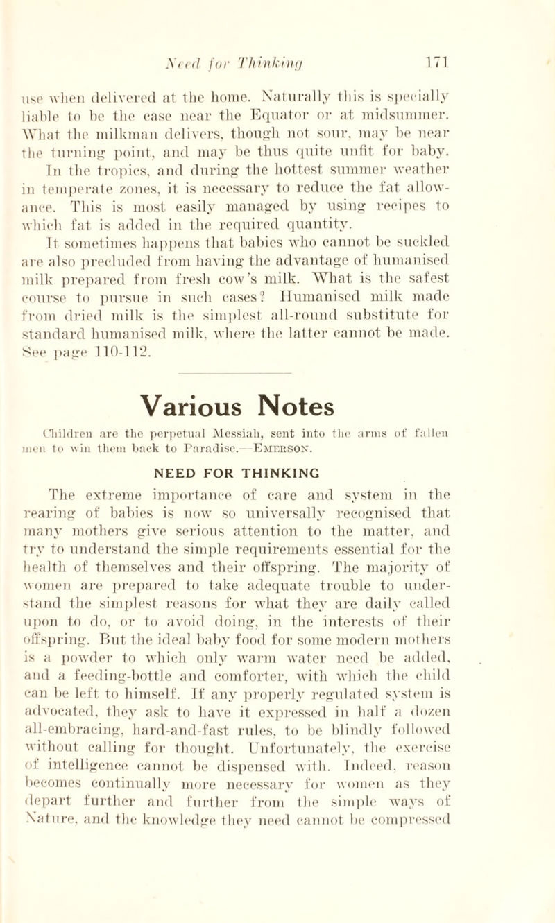 use -when delivered at the home. Naturally this is specially liable to be the case near the Equator or at midsummer. What the milkman delivers, though not sour, may be near the turning point, and may be thus quite unfit for baby. In the tropics, and during the hottest summer weather in temperate zones, it is necessary to reduce the fat allow¬ ance. This is most easily managed by using recipes to which fat is added in the required quantity. It sometimes happens that babies who cannot be suckled are also precluded from having the advantage of humanised milk prepared from fresh cow’s milk. What is the safest course to pursue in such cases'? Humanised milk made from dried milk is the simplest all-round substitute for standard humanised milk, where the latter cannot be made. See page 110-112. Various Notes Children are the perpetual Messiah, sent into the arms of fallen men to win them back to Paradise.—Emerson. NEED FOR THINKING The extreme importance of care and system in the rearing of babies is now so universally recognised that many mothers give serious attention to the matter, and try to understand the simple requirements essential for the health of themselves and their offspring. The majority of women are prepared to take adequate trouble to under¬ stand the simplest reasons for what they are daily called upon to do, or to avoid doing, in the interests of their offspring. But the ideal baby food for some modern mothers is a powder to which only warm water need be added, and a feeding-bottle and comforter, with which the child can be left to himself. If any properly regulated system is advocated, they ask to have it expressed in half a dozen all-embracing, hard-and-fast rules, to be blindly followed without calling for thought. Unfortunately, Ihe exercise of intelligence cannot be dispensed with. Indeed, reason becomes continually more necessary for women as they depart further and further from the simple ways of Nature, and the knowledge they need cannot be compressed
