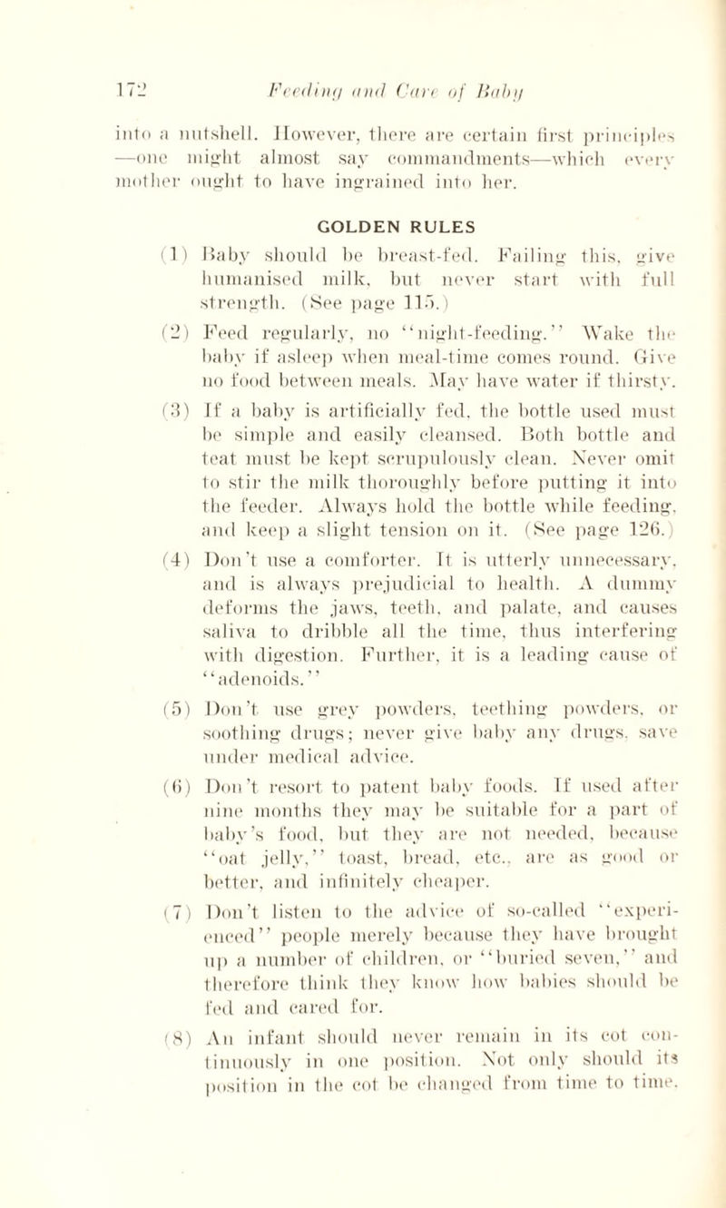 into a nutshell. However, there are certain first principles —one might almost say commandments—which every mother ought to have ingrained into her. GOLDEN RULES (1) Baby should be breast-fed. Failing this, give humanised milk, but never start with full strength. (See page lid.) (2) Feed regularly, no “night-feeding.” Wake the baby if asleep when meal-time comes round. Give no food between meals. May have water if thirsty. (3) If a baby is artificially fed, the bottle used must be simple and easily cleansed. Both bottle and teat must be kept scrupulously clean. Never omit to stir the milk thoroughly before putting it into the feeder. Always hold the bottle while feeding, and keep a slight tension on it. (See page 126. (4) Don’t use a comforter. It is utterly unnecessary, and is always prejudicial to health. A dummy deforms the jaws, teeth, and palate, and causes saliva to dribble all the time, thus interfering with digestion. Further, it is a leading cause of “adenoids.” (5) Don’t use grey powders, teething powders, or soothing drugs; never give baby any drugs, save under medical advice. (6) Don’t resort to patent baby foods. If used after nine months they may be suitable for a part of baby’s food, but they are not needed, because “oat jelly,” toast, bread, etc., are as good or better, and infinitely cheaper. (7) Don’t listen to the advice of so-called “experi¬ enced” people merely because they have brought up a number of children, or “buried seven,” and therefore think they know how babies should be fed and cared for. (8) An infant should never remain in its cot con¬ tinuously in one position. Not only should its position in the cot be changed from time to time.
