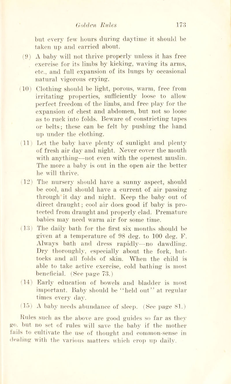 but every few hours during daytime it should be taken up and carried about. (9) A baby will not thrive properly unless it has free exercise for its limbs by kicking, waving its arms, etc., and full expansion of its lungs by occasional natural vigorous crying. 10) Clothing should be light, porous, warm, free from irritating properties, sufficiently loose to allow perfect freedom of the limbs, and free play for the expansion of chest and abdomen, but not so loose as to ruck into folds. Beware of constricting tapes or belts; these can be felt by pushing the hand up under the clothing. 11) Let the baby have plenty of sunlight and plenty of fresh air day and night. Never cover the mouth with anything—not even with the openest muslin. The more a baby is out in the open air the better he will thrive. 12) The nursery should have a sunny aspect, should be cool, and should have a current of air passing through it day and night. Keep the baby out of direct draught; cool air does good if baby is pro¬ tected from draught and properly clad. Premature babies may need warm air for some time. (12) The daily bath for the first six months shoidd be given at a temperature of 98 deg. to 100 deg. F. Always bath and dress rapidly—no dawdling. Dry thoroughly, especially about the fork, but¬ tocks and all folds of skin. When the child is able to take active exercise, cold bathing is most beneficial. (See page 73.) 14) Early education of bowels and bladder is most important. Baby should be “held out” at regular times every day. A.)) A baby needs abundance of sleep. (See page 81.) boles such as the above are good guides s<> far as they go. but no set of rules will save the baby if the mother fails to cultivate the use of thought and common-sense in dealing with the various matters which crop up daily.