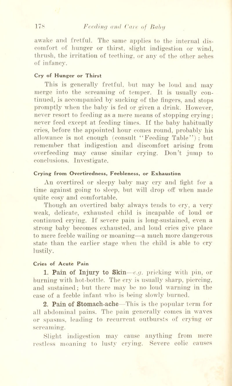awake ancl fretful. The same applies to the internal dis¬ comfort of hunger or thirst, slight indigestion or wind, thrush, the irritation of teething, or any of the other aches of infancy. Cry of Hunger or Thirst This is generally fretful, but may be loud and may merge into the screaming of temper. It is usually con¬ tinued, is accompanied by sucking of the fingers, and stops promptly when the baby is fed or given a drink. However, never resort to feeding as a mere means of stopping crying; never feed except at feeding times. If the baby habitually cries, before the appointed hour comes round, probably his allowance is not enough (consult “Feeding Table”); but remember that indigestion and discomfort arising from overfeeding may cause similar crying. Don’t jump to conclusions. Investigate. Crying from Overtiredness, Feebleness, or Exhaustion An overtired or sleepy baby may cry and fight for a time against going to sleep, but will drop off when made quite cosy and comfortable. Though an overtired baby always tends to cry, a very weak, delicate, exhausted child is incapable of loud or continued crying. If severe pain is long-sustained, even a strong baby becomes exhausted, and loud cries give place to mere feeble wailing or moaning—a much more dangerous state than the earlier stage when the child is able to cry lustily. Cries of Acute Pain 1. Pain of Injury to Skin—e.g. pricking with pin, or burning with hot-bottle. The cry is usually sharp, piercing, and sustained; but there may be no loud warning in the case of a feeble infant who is being slowly burned. 2. Pain of Stomach-ache This is the popular term for all abdominal pains. The pain generally comes in waves or spasms, leading to recurrent outbursts of crying or screaming. Slight indigestion may cause anything from mere restless moaning to lusty crying. Severe colic causes