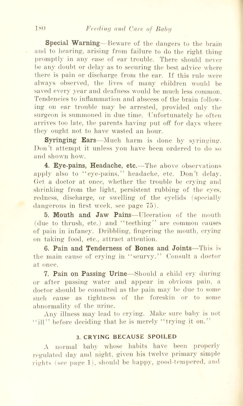 Special Warning—Beware of the dangers to the brain and to hearing, arising from failure to do the right thing promptly in any case of ear trouble. There should never Be any doubt or delay as to securing the best advice where there is pain or discharge from the ear. If this rule were always observed, the lives of many children would be saved every year and deafness would be much less common. Tendencies to inflammation and abscess of the brain follow¬ ing on ear trouble may be arrested, provided only the surgeon is summoned in due time. Unfortunately he often arrives too late, the parents having put off for days where they ought not to have wasted an hour. Syringing Ears—Much harm is done by syringing. Don’t attempt it unless you have been ordered to do so and shown how. 4. Eye-pains, Headache, etc.—The above observations apply also to “eye-pains,” headache, etc. Don’t delay. Get a doctor at once, whether the trouble be crying and shrinking from the light, persistent rubbing of the eyes, redness, discharge, or swelling of the eyelids (specially dangerous in tirst week, see page 75). 5. Mouth and Jaw Pains—Ulceration of the mouth (due to thrush, etc.) and “teething” are common causes of pain in infancy. Dribbling, fingering the mouth, crying oji taking food, etc., attract attention. 6. Pain and Tenderness of Bones and Joints—This is the main cause of crying in “scurvy.” Consult a doctor at once. 7. Pain on Passing Urine—Should a child cry during or after passing water and appear in obvious pain, a doctor should be consulted as the pain may be due to some such cause as tightness of the foreskin or to some abnormality of the urine. Any illness may lead to crying. Make sure baby is not “ill” before deciding that he is merely “trying it on.” 3. CRYING BECAUSE SPOILED A normal baby whose habits have been properly regulated day and night, given his twelve primary simple rights (see page 1), should be happy, good-tempered, and