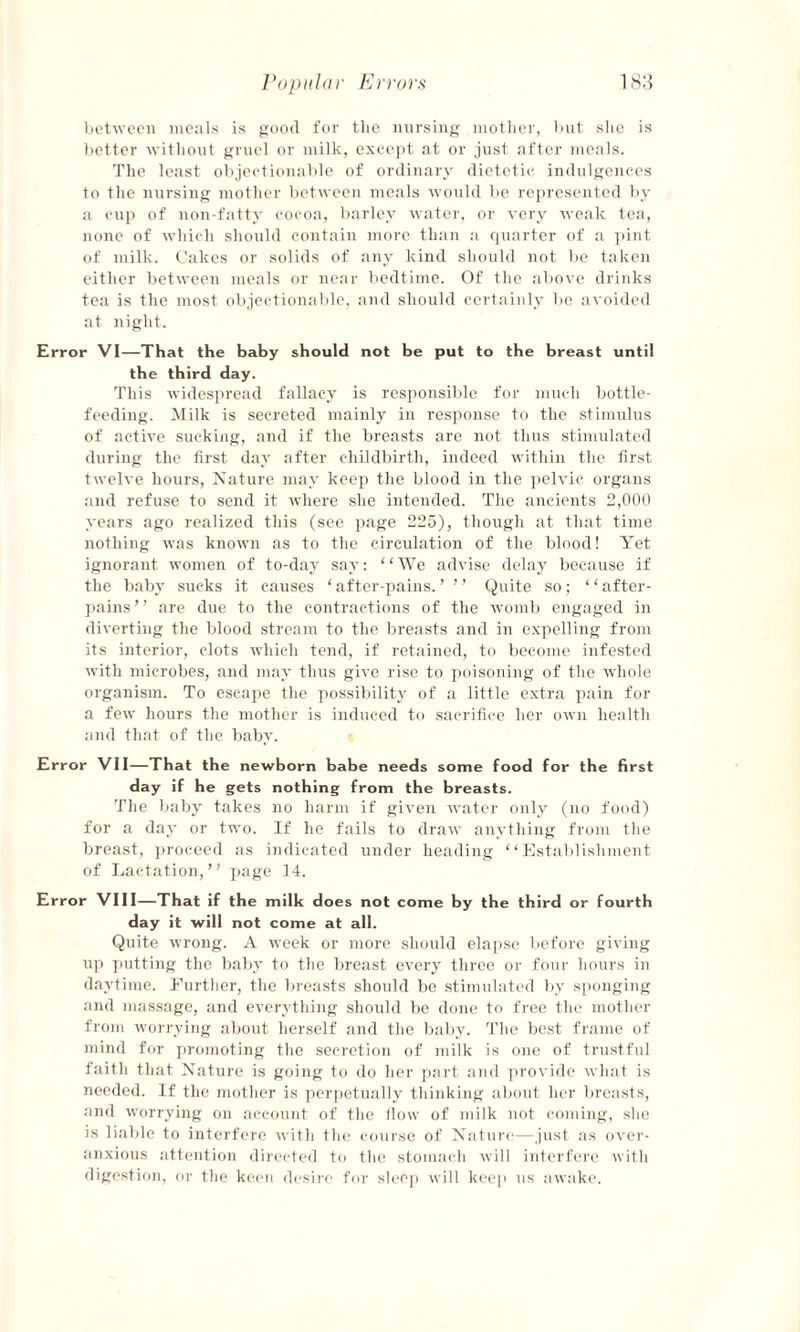 between meals is good fov tlie nursing mother, but she is better without gruel or milk, except at or just after meals. The least objectionable of ordinary dietetic indulgences to the nursing mother between meals would be represented by a cup of non-fatty cocoa, barley water, or very weak tea, none of which should contain more than a quarter of a pint of milk. Cakes or solids of any kind should not be taken either between meals or near bedtime. Of the above drinks tea is the most objectionable, and should certainly be avoided at night. Error VI—That the baby should not be put to the breast until the third day. This widespread fallacy is responsible for much bottle- feeding. Milk is secreted mainly in response to the stimulus of active sucking, and if the breasts are not thus stimulated during the first day after childbirth, indeed within the first twelve hours, Nature may keep the blood in the pelvic organs and refuse to send it where she intended. The ancients 2,000 years ago realized this (see page 225), though at that time nothing was known as to the circulation of the blood! Yet ignorant women of to-day say: “We advise delay because if the baby sucks it causes ‘ after-pains. ’ ’ ’ Quite so; “ after- pains” are due to the contractions of the womb engaged in diverting the blood stream to the breasts and in expelling from its interior, clots which tend, if retained, to become infested with microbes, and may thus give rise to poisoning of the whole organism. To escape the possibility of a little extra pain for a few hours the mother is induced to sacrifice her own health and that of the baby. Error VII—That the newborn babe needs some food for the first day if he gets nothing from the breasts. The baby takes no harm if given water only (no food) for a day or two. If he fails to draw anything from the breast, proceed as indicated under heading “Establishment of Lactation,” page 14. Error VIII—That if the milk does not come by the third or fourth day it will not come at all. Quite wrong. A week or more should elapse before giving up putting the baby to the breast every three or four hours in daytime. Further, the breasts should be stimulated by sponging and massage, and everything should be done to free the mother from worrying about herself and the baby. The best frame of mind for promoting the secretion of milk is one of trustful faith that Nature is going to do her part and provide what is needed. If the mother is perpetually thinking about her breasts, and worrying on account of the flow of milk not coming, she is liable to interfere with the course of Nature—just as over¬ anxious attention directed to the stomach will interfere with digestion, or the keen desire for sleep will keep us awake.