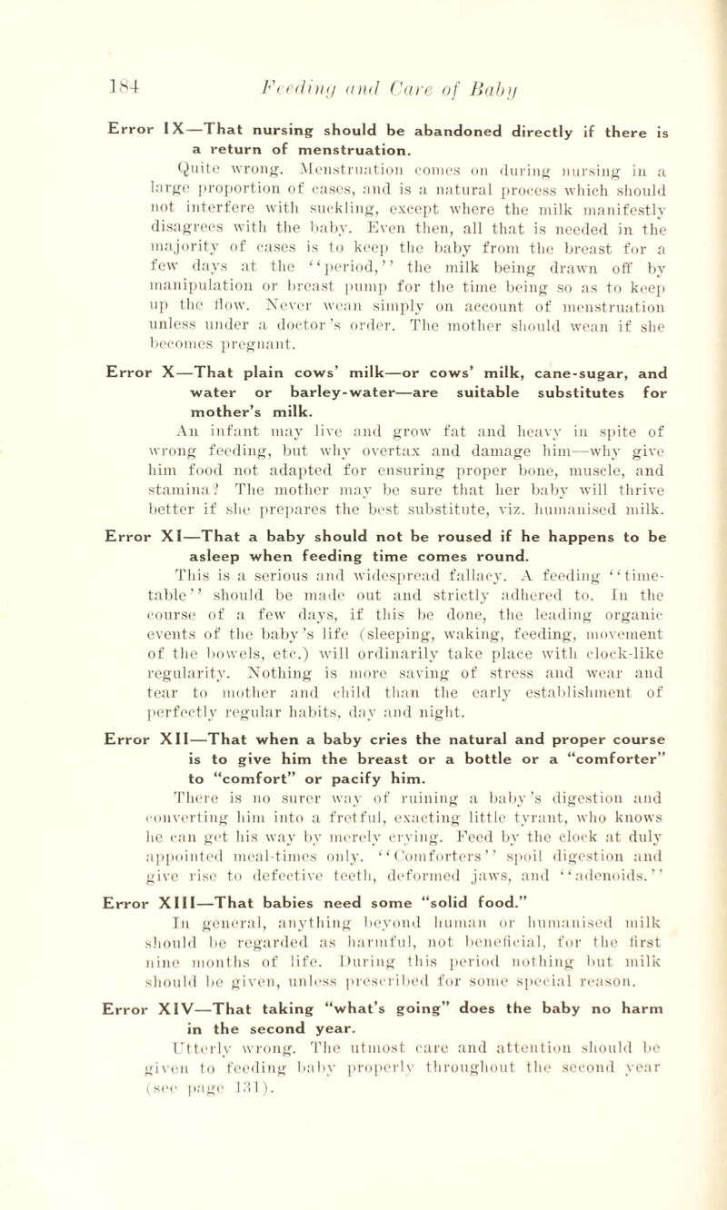 Error IX—That nursing should be abandoned directly if there is a return of menstruation. Quite wrong. Menstruation comes on during nursing in a large proportion of eases, and is a natural process which should not interfere with suckling, except where the milk manifestly disagrees with the baby. Even then, all that is needed in the majority of cases is to keep the baby from the breast for a few days at the “period,” the milk being drawn off by manipulation or breast pump for the time being so as to keep up the flow. Never wean simply on account of menstruation unless under a doctor \s order. The mother should wean if she becomes pregnant. Error X—That plain cows’ milk—or cows’ milk, cane-sugar, and water or barley-water—are suitable substitutes for mother’s milk. An infant may live and grow fat and heavy in spite of wrong feeding, but why overtax and damage him—why give him food not adapted for ensuring proper bone, muscle, and stamina? The mother may be sure that her baby will thrive better if she prepares the best substitute, viz. humanised milk. Error XI—That a baby should not be roused if he happens to be asleep when feeding time comes round. This is a serious and widespread fallacy. A feeding ‘ ‘ time¬ table ’ ’ should be made out and strictly adhered to. In the course of a few days, if this be done, the leading organic events of the baby’s life (sleeping, waking, feeding, movement of the bowels, etc.) will ordinarily take place with clock-like regularity. Nothing is more saving of stress and wear and tear to mother and child than the early establishment of perfectly regular habits, day and night. Error XII—That when a baby cries the natural and proper course is to give him the breast or a bottle or a “comforter” to “comfort” or pacify him. There is no surer way of ruining a baby’s digestion and converting him into a fretful, exacting little tyrant, who knows he can get his way by merely crying. Feed by the clock at duly appointed meal times only. “Comforters” spoil digestion and give rise to defective teeth, deformed jaws, and “adenoids.” Error XIII—That babies need some “solid food.” In general, anything beyond human or humanised milk should be regarded as harmful, not beneficial, for the first nine months of life. During this period nothing but milk should be given, unless prescribed for some special reason. Error XIV—That taking “what’s going” does the baby no harm in the second year. Utterly wrong. The utmost care and attention should be given to feeding baby properly throughout the second year (see page 131).