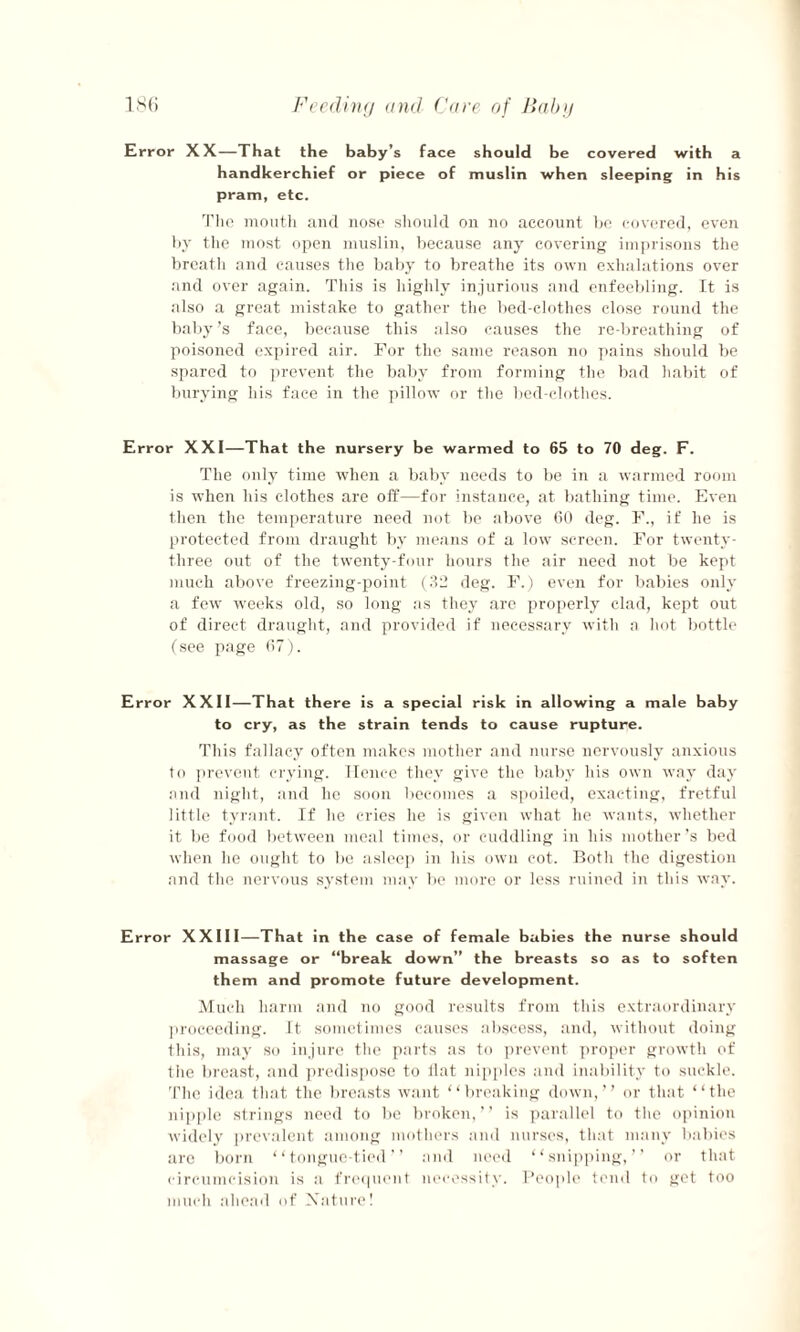 Error XX—That the baby’s face should be covered with a handkerchief or piece of muslin when sleeping in his pram, etc. The mouth and nose should on no account be covered, even by the most open muslin, because any covering imprisons the breath and causes the baby to breathe its own exhalations over and over again. This is highly injurious and enfeebling. It is also a great mistake to gather the bed-clothes close round the baby’s face, because this also causes the re-breathing of poisoned expired air. For the same reason no pains should be spared to prevent the baby from forming the bad habit of burying his face in the pillow or the bed-clothes. Error XXI—That the nursery be warmed to 65 to 70 deg. F. The only time when a baby needs to be in a warmed room is when his clothes are off—for instance, at bathing time. Even then the temperature need not be above 60 deg. F., if he is protected from draught by means of a low screen. For twenty- three out of the twenty-four hours the air need not be kept much above freezing-point (32 deg. F.) even for babies only a few weeks old, so long as they are properly clad, kept out of direct draught, and provided if necessary with a hot bottle (see page 67). Error XXII—That there is a special risk in allowing a male baby to cry, as the strain tends to cause rupture. This fallacy often makes mother and nurse nervously anxious to prevent crying. Hence they give the baby his own way day and night, and he soon becomes a spoiled, exacting, fretful little tyrant. If he cries he is given what he wants, whether it be food between meal times, or cuddling in his mother’s bed when he ought to be asleep in his own cot. Both the digestion and the nervous system may be more or less ruined in this way. Error XXIII—That in the case of female babies the nurse should massage or “break down” the breasts so as to soften them and promote future development. Much harm and no good results from this extraordinary proceeding, it sometimes causes abscess, and, without doing this, may so injure the parts as to prevent proper growth of the breast, and predispose to flat nipples and inability to suckle. The idea that the breasts want “breaking down,” or that “the nipple strings need to be broken,” is parallel to the opinion widely prevalent among mothers and nurses, that many babies are born “tongue-tied” and need “snipping,” or that circumcision is a frequent necessity. People tend to get too much ahead of Nature!