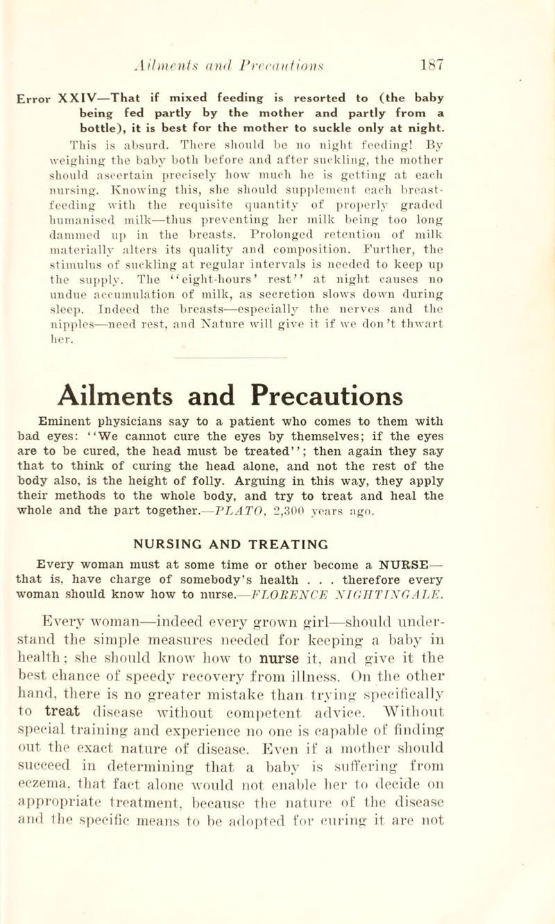 Error XXIV—That if mixed feeding is resorted to (the baby being fed partly by the mother and partly from a bottle), it is best for the mother to suckle only at night. This is absurd. There should be no night feeding! By weighing the baby both before and after suckling, the mother should ascertain precisely how much he is getting at each nursing. Knowing this, she should supplement each breast¬ feeding with the requisite quantity of properly graded humanised milk—thus preventing her milk being too long dammed up in the breasts. Prolonged retention of milk materially alters its quality and composition. Further, the stimulus of suckling at regular intervals is needed to keep up the supply. The ‘ ‘ eight-hours ’ rest ’ ’ at night causes no undue accumulation of milk, as secretion slows down during sleep. Indeed the breasts—especially the nerves and the nipples—need rest, and Nature will give it if we don’t thwart her. Ailments and Precautions Eminent physicians say to a patient who comes to them with bad eyes: “We cannot cure the eyes by themselves; if the eyes are to be cured, the head must be treated’ ’; then again they say that to think of curing the head alone, and not the rest of the body also, is the height of folly. Arguing in this way, they apply their methods to the whole body, and try to treat and heal the whole and the part together.—PLATO, 2,300 years ago. NURSING AND TREATING Every woman must at some time or other become a NURSE— that is, have charge of somebody’s health . . . therefore every woman should know how to nurse.—FLORENCE NIGHTINGALE. Every woman—indeed every grown girl—should under¬ stand the simple measures needed for keeping a baby in health; she should know how to nurse it, and give it the best chance of speedy recovery from illness. On the other hand, there is no greater mistake than trying specifically to treat disease without competent advice. Without special training and experience no one is capable of finding out the exact nature of disease. Even if a mother should succeed in determining that a baby is suffering from eczema, that fact alone would not enable her to decide on appropriate treatment, because the nature of the disease and the specific means to be adopted for curing it are not