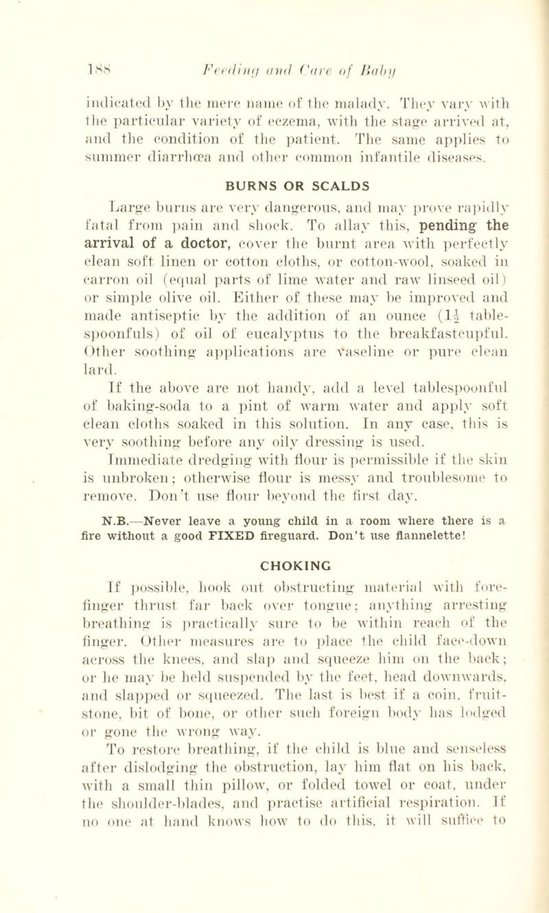 indicated by the mere name of the malady. They vary with the particular variety of eczema, with the stage arrived at, and the condition of the patient. The same applies to summer diarrhoea and other common infantile diseases. BURNS OR SCALDS Large burns are very dangerous, and may prove rapidly fatal from pain and shock. To allay this, pending the arrival of a doctor, cover the burnt area with perfectly clean soft linen or cotton cloths, or cotton-wool, soaked in carron oil (equal parts of lime water and raw linseed oil) or simple olive oil. Either of these may be improved and made antiseptic by the addition of an ounce (IT table¬ spoonfuls) of oil of eucalyptus to the breakfastcupful. Other soothing applications are vaseline or pure clean lard. If the above are not handy, add a level tablespoonful of baking-soda to a pint of warm water and apply soft clean cloths soaked in this solution. In any case, this is very soothing before any oily dressing is used. Immediate dredging with flour is permissible if the skin is unbroken; otherwise flour is messy and troublesome to remove. Don’t use flour beyond the first day. N.B.—Never leave a young child in a room where there is a fire without a good FIXED fireguard. Don’t use flannelette! CHOKING If possible, hook out obstructing material with fore¬ finger thrust far back over tongue; anything arresting breathing is practically sure to be within reach of the linger. Other measures are to place the child face-down across the knees, and slap and squeeze him on the back; oi' he may be held suspended by the feet, head downwards, and slapped or squeezed. The last is best if a coin, fruit- stone, bit of bone, or other such foreign body lias lodged or gone the wrong way. To restore breathing, if the child is blue and senseless after dislodging the obstruction, lay him flat on his back, with a small thin pillow, or folded towel or coat, under the shoulder-blades, and practise artificial respiration. If no one at hand knows how to do this, it will suffice to