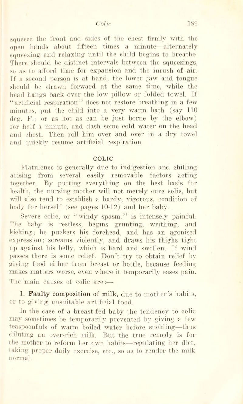 squeeze the front and sides of the chest firmly with the open hands about fifteen times a minute—alternately squeezing and relaxing until the child begins to breathe. There should be distinct intervals between the squeezings, so as to afford time for expansion and the inrush of air. If a second person is at hand, the lower jaw and tongue should be drawn forward at the same time, while the head hangs back over the low pillow or folded towel. If “artificial respiration” does not restore breathing in a few minutes, put the child into a very warm bath (say 110 deg. P.; or as hot as can be just borne by the elbow) for half a minute, and dash some cold water on the head and chest. Then roll him over and over in a dry towel and quickly resume artificial respiration. COLIC Flatulence is generally due to indigestion and chilling- arising from several easily removable factors acting- together. By putting everything on the best basis for health, the nursing mother will not merely cure colic, but will also tend to establish a hardy, vigorous, condition of body for herself (see pages 10-12) and her baby. Severe colic, or “windy spasm,” is intensely painful. The baby is restless, begins grunting, writhing, and kicking; he puckers his forehead, and has an agonised expression; screams violently, and draws his thighs tight up against his belly, which is hard and swollen. If wind passes there is some relief. Don’t try to obtain relief by giving food either from breast or bottle, because feeding- makes matters worse, even where it temporarily eases pain. The main causes of colic are 1. Faulty composition of milk, due to mother’s habits, or to giving unsuitable artificial food. In the case of a breast-fed baby the tendency to colic may sometimes be temporarily prevented by giving a few teaspoonfuls of warm boiled water before suckling—thus diluting an over-rich milk. But the true remedy is for the mother to reform her own habits—regulating her diet, taking proper daily exercise, etc., so as to render the milk normal.