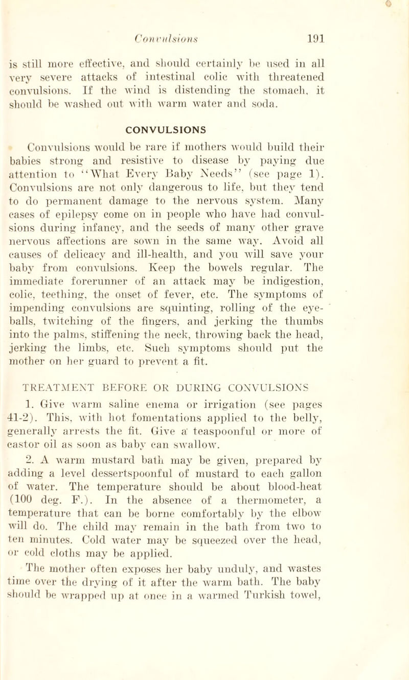 is still more effective, and should certainly be used in all very severe attacks of intestinal colic with threatened convulsions. If the wind is distending the stomach, it should be washed out with warm water and soda. CONVULSIONS Convulsions would be rare if mothers would build their babies strong and resistive to disease by paying due attention to “What Every Baby Needs” (see page 1). Convulsions are not only dangerous to life, but they tend to do permanent damage to the nervous system. Many cases of epilepsy come on in people who have had convul¬ sions during infancy, and the seeds of many other grave nervous affections are sown in the same way. Avoid all causes of delicacy and ill-health, and you will save your baby from convulsions. Keep the bowels regular. The immediate forerunner of an attack may be indigestion, colic, teething, the onset of fever, etc. The symptoms of impending convulsions are squinting, rolling of the eye¬ balls, twitching of the fingers, and jerking the thumbs into the palms, stiffening the neck, throwing back the head, jerking the limbs, etc. Such symptoms should put the mother on her guard to prevent a fit. TREATMENT BEFORE OR DURING CONVULSIONS 1. Give warm saline enema or irrigation (see pages 41-2). This, with hot fomentations applied to the belly, generally arrests the fit. Give a' teaspoonful or more of castor oil as soon as baby can swallow. 2. A warm mustard bath may be given, prepared by adding a level dessertspoonful of mustard to each gallon of water. The temperature should be about blood-heat (100 deg. F.). In the absence of a thermometer, a temperature that can be borne comfortably by the elbow will do. The child may remain in the bath from two to ten minutes. Cold water may be squeezed over the head, or cold cloths may be applied. The mother often exposes her baby unduly, and wastes time over the drying of it after the warm bath. The baby should be wrapped up at once in a warmed Turkish towel,