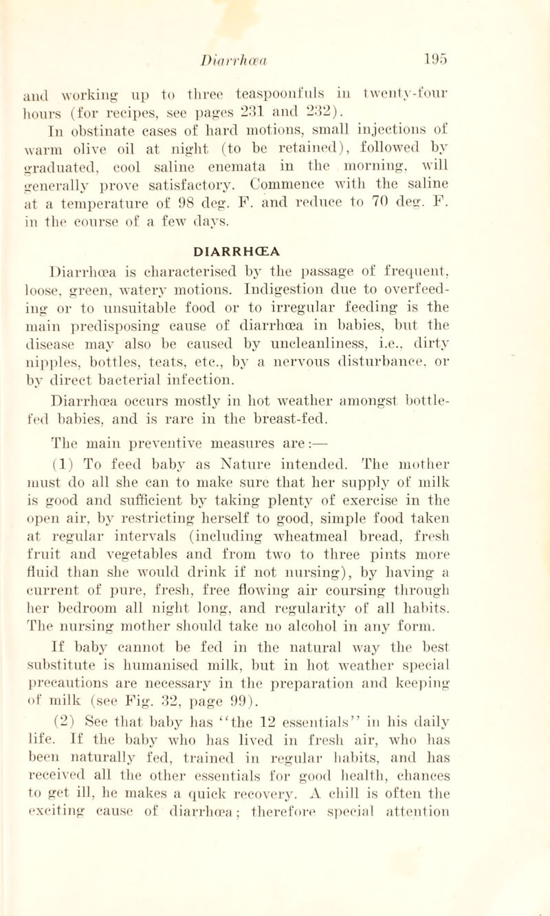 and working up to three teaspoonfuls in twenty-four hours (for recipes, see pages 231 and 232). Tn obstinate eases of hard motions, small injections of warm olive oil at night (to be retained), followed by- graduated, cool saline enemata in the morning, will generally prove satisfactory. Commence with the saline at a temperature of 98 deg. F. and reduce to 70 dec1. F. in the course of a few days. DIARRHOEA Diarrhoea is characterised by the passage of frequent, loose, green, watery motions. Indigestion due to overfeed¬ ing or to unsuitable food or to irregular feeding is the main predisposing cause of diarrhoea in babies, but the disease may also be caused by uncleanliness, i.e.. dirty nipples, bottles, teats, etc., by a nervous disturbance, or by direct bacterial infection. Diarrhoea occurs mostly in hot weather amongst bottle- fed babies, and is rare in the breast-fed. The main preventive measures are:— (1) To feed baby as Nature intended. The mother must do all she can to make sure that her supply of milk is good and sufficient by taking plenty of exercise in the open air, by restricting herself to good, simple food taken at regular intervals (including wheatmeal bread, fresh fruit and vegetables and from two to three pints more fluid than she would drink if not nursing), by having a current of pure, fresh, free flowing air coursing through her bedroom all night long, and regularity of all habits. The nursing mother should take no alcohol in any form. If baby cannot be fed in the natural way the best substitute is humanised milk, but in hot weather special precautions are necessary in the preparation and keeping of milk (see Fig. 32, page 99). (2) See that baby has “the 12 essentials” in his daily life. If the baby who has lived in fresh air, who has been naturally fed, trained in regular habits, and has received all the other essentials for good health, chances to get ill, he makes a quick recovery. A chill is often the exciting cause of diarrhoea; therefore special attention