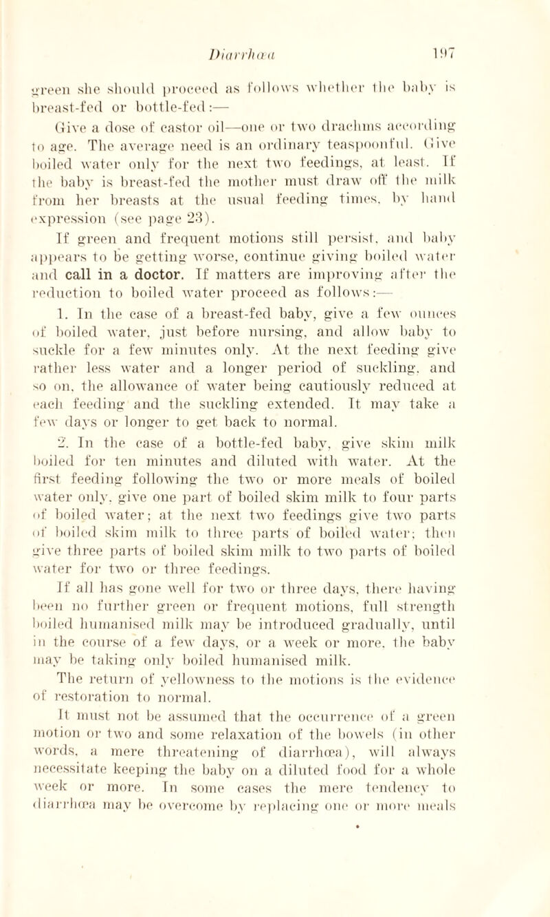 green she should proceed as follows whether the baby is breast-fed or bottle-fed :— (five a dose of castor oil—one or two drachms according to age. The average need is an ordinary teaspoonful. (live boiled water only for the next two feedings, at least. If the baby is breast-fed the mother must draw off the milk from her breasts at the usual feeding times, by hand expression (see page 23). If green and frequent motions still persist, and baby appears to be getting worse, continue giving boiled water and call in a doctor. If matters are improving after the reduction to boiled water proceed as follows:— I. Tn the case of a breast-fed baby, give a few ounces of boiled water, just before nursing, and allow baby to suckle for a few minutes only. At the next feeding give rather less water and a longer period of suckling, and •>o on. the allowance of water being cautiously reduced at each feeding and the suckling extended. It may take a few days or longer to get back to normal. 2'. In the case of a bottle-fed baby, give skim milk boiled for ten minutes and diluted with water. At the first feeding following the two or more meals of boiled water only, give one part of boiled skim milk to four parts of boiled water; at the next two feedings give twro parts of boiled skim milk to three parts of boiled water; then give three parts of boiled skim milk to two parts of boiled water for two or three feedings. If all has gone well for two or three days, there having been no further green or frequent motions, full strength boiled humanised milk may be introduced gradually, until in the course of a few days, or a week or more, the baby may be taking only boiled humanised milk. The return of yellowness to the motions is the evidence of restoration to normal. It must not be assumed that the occurrence of a green motion or two and some relaxation of the bowels (in other words, a mere threatening of diarrhoea), will always necessitate keeping the baby on a diluted food for a whole week or more. Tn some cases the mere tendency to diarrhoea may be overcome by replacing one or more meals