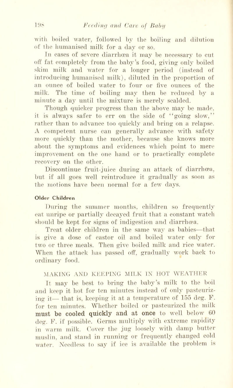 with boiled water, followed by the boiling and dilution of the humanised milk for a day or so. In cases of severe diarrhoea it may be necessary to cut off fat completely from the baby’s food, giving only boiled skim milk and water for a longer period (instead of introducing humanised milk), diluted in the proportion of an ounce of boiled water to four or five ounces of the milk. The time of boiling may then be reduced by a minute a day until the mixture is merely scalded. Though quicker progress than the above may be made, it is always safer to err on the side of “going slow,” rather than to advance too quickly and bring on a relapse. A competent nurse can generally advance with safety more quickly than the mother, because she knows more about the symptoms and evidences which point to mere improvement on the one hand or to practically complete recovery on the other. Discontinue fruit-juice during an attack of diarrhoea, but if all goes well reintroduce it gradually as soon as the motions have been normal for a few days. Older Children During the summer months, children so frequently eat unripe or partially decayed fruit that a constant watch should be kept for signs of indigestion and diarrhoea. Treat older children in the same way as babies—that is give a dose of castor oil and boiled water only for two or three meals. Then give boiled milk and rice water. When the attack has passed off, gradually work back to ordinary food. MAKING AND KEEPING MILK IN HOT WEATHER Tt may be best to bring the baby’s milk to the boil and keep it hot for ten minutes instead of only pasteuriz¬ ing it— that is, keeping it at a temperature of 155 deg. F. for ten minutes. Whether boiled or pasteurized the milk must be cooled quickly and at once to well below 60 deg. F. if possible. Germs multiply with extreme rapidity in warm milk. Cover the jug loosely with damp butter muslin, and stand in running or frequently changed cold water. Needless to say if ice is available the problem is
