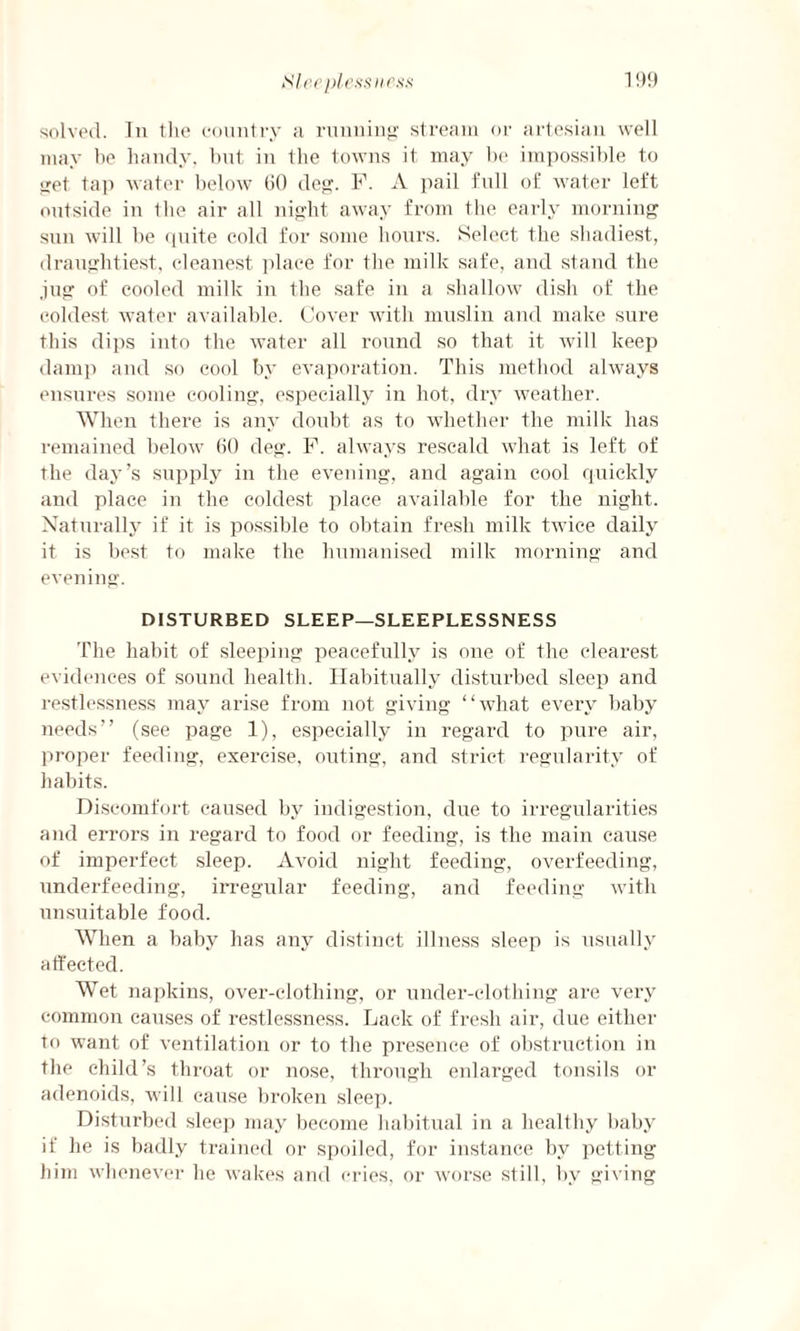 solved. In the country a running stream or artesian well may be handy, but in the towns it may be impossible to get tap water below 60 deg. F. A pail full of water left outside in the air all night away from the early morning sun will be quite cold for some hours. Select the shadiest, draughtiest, cleanest place for the milk safe, and stand the .jug of cooled milk in the safe in a shallow dish of the coldest water available. Cover with muslin and make sure this dips into the water all round so that it will keep damp and so cool by evaporation. This method always ensures some cooling, especially in hot, dry weather. When there is any doubt as to whether the milk has remained below 60 deg. F. always rescald what is left of the day’s supply in the evening, and again cool quickly and place in the coldest place available for the night. Naturally if it is possible to obtain fresh milk twice daily it is best to make the humanised milk morning and evening. DISTURBED SLEEP—SLEEPLESSNESS The habit of sleeping peacefully is one of the clearest evidences of sound health. Habitually disturbed sleep and restlessness may arise from not giving “what every baby needs” (see page 1), especially in regard to pure air, proper feeding, exercise, outing, and strict regularity of habits. Discomfort caused by indigestion, due to irregularities and errors in regard to food or feeding, is the main cause of imperfect sleep. Avoid night feeding, overfeeding, underfeeding, irregular feeding, and feeding with unsuitable food. When a baby has any distinct illness sleep is usually affected. Wet napkins, over-clothing, or under-clothing are very common causes of restlessness. Lack of fresh air, due either to want of ventilation or to the presence of obstruction in the child’s throat or nose, through enlarged tonsils or adenoids, will cause broken sleep. Disturbed sleep may become habitual in a healthy baby if he is badly trained or spoiled, for instance by petting him whenever he wakes and cries, or worse still, by giving