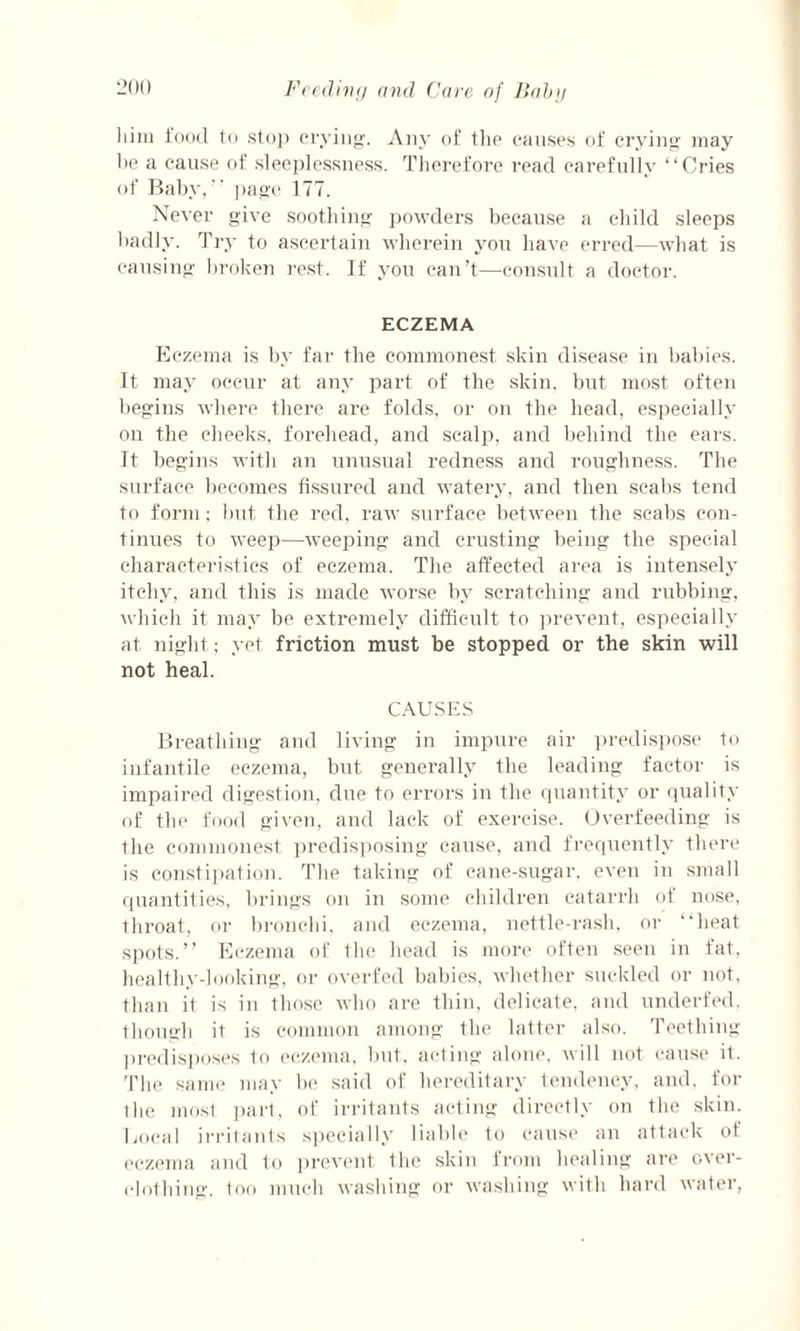 him food to stop crying. Any of the causes of crying may he a cause of sleeplessness. Therefore read carefully “Cries of Baby,’’ page 177. Never give soothing powders because a child sleeps badly. Try to ascertain wherein you have erred—what is causing broken rest. If you can’t—consult a doctor. ECZEMA Eczema is by far the commonest skin disease in babies. It may occur at any part of the skin, but most often begins where there are folds, or on the head, especially on the cheeks, forehead, and scalp, and behind the ears. It begins with an unusual redness and roughness. The surface becomes fissured and watery, and then scabs tend to form; but the red. raw surface between the scabs con¬ tinues to weep—weeping and crusting being the special characteristics of eczema. The affected area is intensely itchy, and this is made worse by scratching and rubbing, which it may be extremely difficult to prevent, especially at night; yet friction must be stopped or the skin will not heal. CAUSES Breathing and living in impure air predispose to infantile eczema, but generally the leading factor is impaired digestion, due to errors in the quantity or quality of the food given, and lack of exercise. Overfeeding is the commonest predisposing cause, and frequently there is constipation. The taking of cane-sugar, even in small quantities, brings on in some children catarrh of nose, throat, or bronchi, and eczema, nettle-rash, or “heat spots.” Eczema of the head is more often seen in fat, healthy-looking, or overfed babies, whether suckled or not, than it is in those who are thin, delicate, and underfed, though it is common among the latter also. Teething predisposes to eczema, but, acting alone, will not cause it. The same may be said of hereditary tendency, and, for the most part, of irritants acting directly on the skin. Bocal irritants specially liable to cause an attack ot eczema and to prevent the skin from healing are over¬ clothing, loo much washing or washing with hard water,