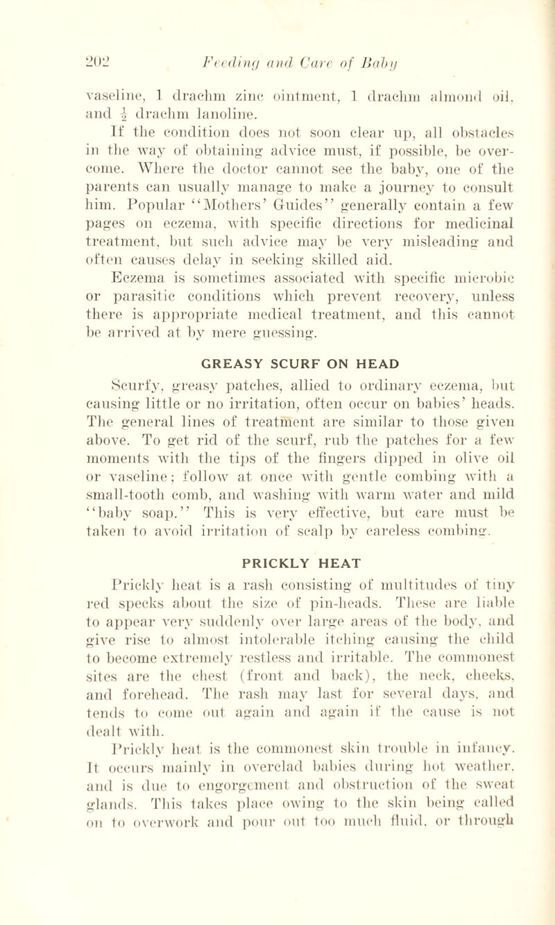 vaseline, 1 drachm zinc ointment, 1 drachm almond oil, and i drachm la noline. If the condition does not soon clear up, all obstacles in the way of obtaining advice must, if possible, be over¬ come. Where the doctor cannot see the baby, one of the parents can usually manage to make a journey to consult him. Popular “Mothers’ Guides” generally contain a few pages on eczema, with specific directions for medicinal treatment, but such advice may be very misleading and often causes delay in seeking skilled aid. Eczema is sometimes associated with specific microbic or parasitic conditions which prevent recovery, unless there is appropriate medical treatment, and this cannot be arrived at by mere guessing. GREASY SCURF ON HEAD Scurfy, greasy patches, allied to ordinary eczema, but causing little or no irritation, often occur on babies’ heads. The general lines of treatment are similar to those given above. To get rid of the scurf, rub the patches for a few moments with the tips of the fingers dipped in olive oil or vaseline; follow at once with gentle combing with a small-tooth comb, and washing with warm water and mild “baby soap.” This is very effective, but care must be taken to avoid irritation of scalp by careless combing. PRICKLY HEAT Prickly heat is a rash consisting of multitudes of tiny red specks about the size of pin-heads. These are liable to appear very suddenly over large areas of the body, and give rise to almost intolerable itching causing the child to become extremely restless and irritable. The commonest sites are the chest (front and back), the neck, cheeks, and forehead. The rash may last for several days, and tends to come out again and again if the cause is not dealt with. Prickly heat is the commonest skin trouble in infancy. It occurs mainly in overclad babies during hot weather, and is due to engorgement and obstruction of the sweat glands. This takes place owing to flic skin being called on to overwork and pour out too much fluid, or through