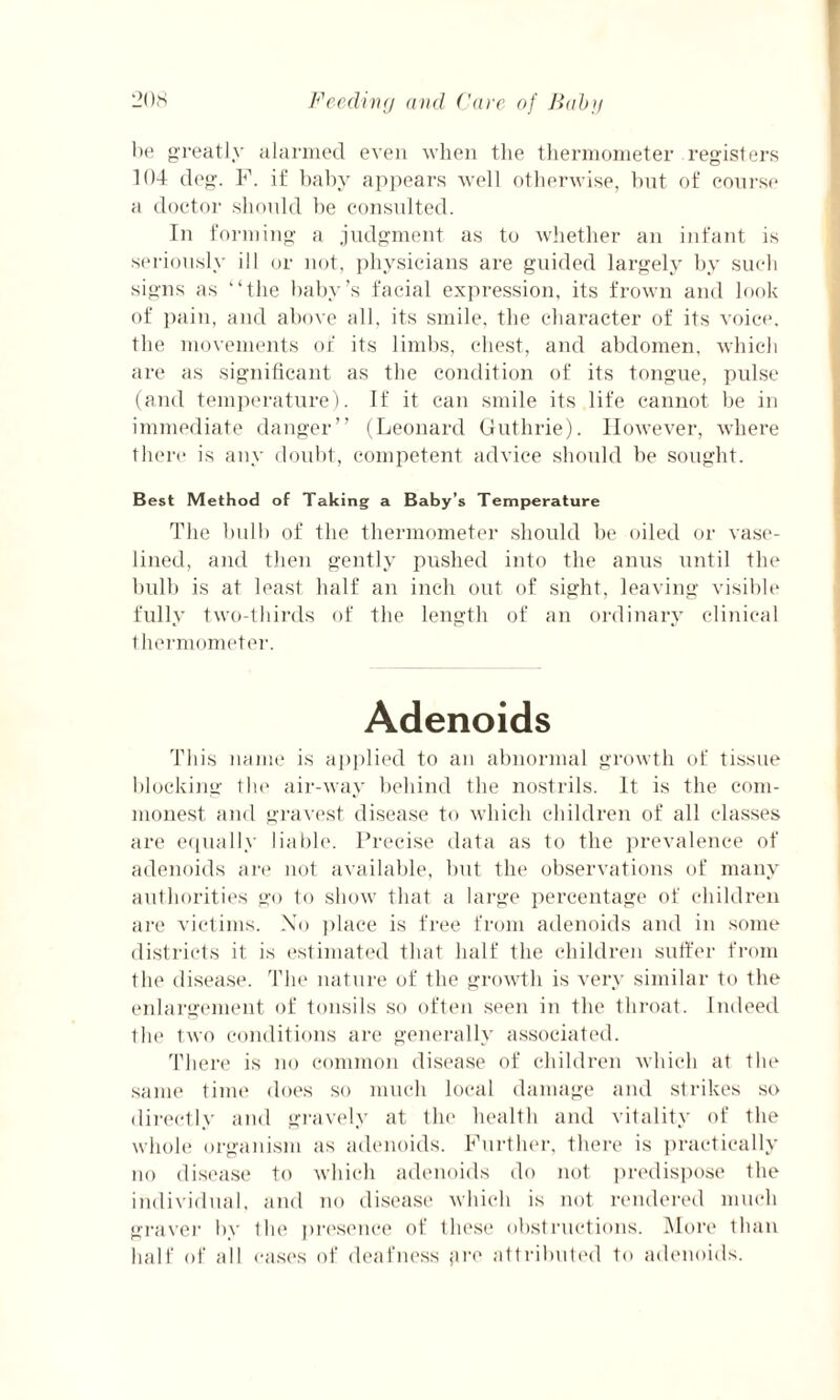 he greatly alarmed even when the thermometer registers 104 deg. P. if baby appears well otherwise, but of course a doctor should be consulted. In forming a judgment as to whether an infant is seriously ill or not, physicians are guided largely by such signs as “the baby’s facial expression, its frown and look of pain, and above all, its smile, the character of its voice, the movements of its limbs, chest, and abdomen, which are as significant as the condition of its tongue, pulse (and temperature). If it can smile its life cannot be in immediate danger” (Leonard Guthrie). However, where there is any doubt, competent advice should be sought. Best Method of Taking a Baby’s Temperature The bulb of the thermometer should be oiled or vase- lined, and then gently pushed into the anus until the bulb is at least half an inch out of sight, leaving visible fully two-thirds of the length of an ordinary clinical thermometer. Adenoids This name is applied to an abnormal growth of tissue blocking the air-way behind the nostrils. It is the com¬ monest and gravest disease to which children of all classes are equally liable. Precise data as to the prevalence of adenoids are not available, but the observations of many authorities go to show that a large percentage of children are victims. No place is free from adenoids and in some districts it is estimated that half the children suffer from the disease. The nature of the growth is very similar to the enlargement of tonsils so often seen in the throat. Indeed tin' two conditions are generally associated. There is no common disease of children which at the same time does so much local damage and strikes so directly and gravely at the health and vitality of the whole organism as adenoids. Further, there is practically no disease to which adenoids do not predispose the individual, and no disease which is not rendered much graver by the presence of these obstructions. More than half of all cases of deafness fire attributed to adenoids.
