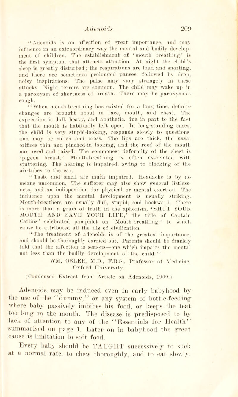 Adenoids 20!> “Adenoids is an affection of great importance, and may influence in an extraordinary way the mental and bodily develop¬ ment of children. The establishment of ‘mouth breathing’ is the first symptom that attracts attention. At night the child’s sleep is greatly disturbed; the respirations are loud and snorting, and there are sometimes prolonged pauses, followed by deep, noisy inspirations. The pulse may vary strangely in these attacks. Night terrors arc common. The child may wake up in a paroxysm of shortness of breath. There may be paroxysmal cough. “When mouth-breathing has existed for a long time, definite changes arc brought about in face, mouth, and chest. The expression is dull, heavy, and apathetic, due in part to the fact that the mouth is habitually left open. In long-standing cases, the child is very stupid-looking, responds slowly to questions, and may be sullen and cross. The lips are thick, the nasal orifices thin and pinched-in looking, and the roof of the mouth narrowed and raised. The commonest deformity of the chest is ‘pigeon breast.’ Mouth-breatliing is often associated with stuttering. The hearing is impaired, owing to blocking of the air-tubes to the ear. ‘ ‘ Taste and smell are much impaired. Headache is by no means uncommon. The sufferer may also show general listless¬ ness, and an indisposition for physical or mental exertion. The influence upon the mental development is usually striking. Mouth-breathers are usually dull, stupid, and backward. There is more than a grain of truth in the aphorism, ‘ SHUT YOUR MOUTH AND SAVE YOUR LIFE,’ the title of Captain Oatlins’ celebrated pamphlet on ‘Mouth-breathing,’ to which cause he attributed all the ills of civilization. “The treatment of adenoids is of the greatest importance, and should be thoroughly carried out. Parents should be frankly told that the affection is serious—one which impairs the mental not less than the bodily development of the child. ’ ’ WM. OSLER, M.D., F.R.S., Professor of Medicine, Oxford University. (Condensed Extract from Article on Adenoids, 190ft.) Adenoids may be induced even in early babyhood by the use of the “dummy,” or any system of bottle-feeding where baby passively imbibes bis food, or keeps the teat too long in the mouth. The disease is predisposed to by lack of attention to any of the “Essentials for Health” summarised on page 1. Later on in babyhood the great cause is limitation to soft food. Every baby should be TAUGHT successively to suck at a normal rate, to chew thoroughly, and to eat slowly.