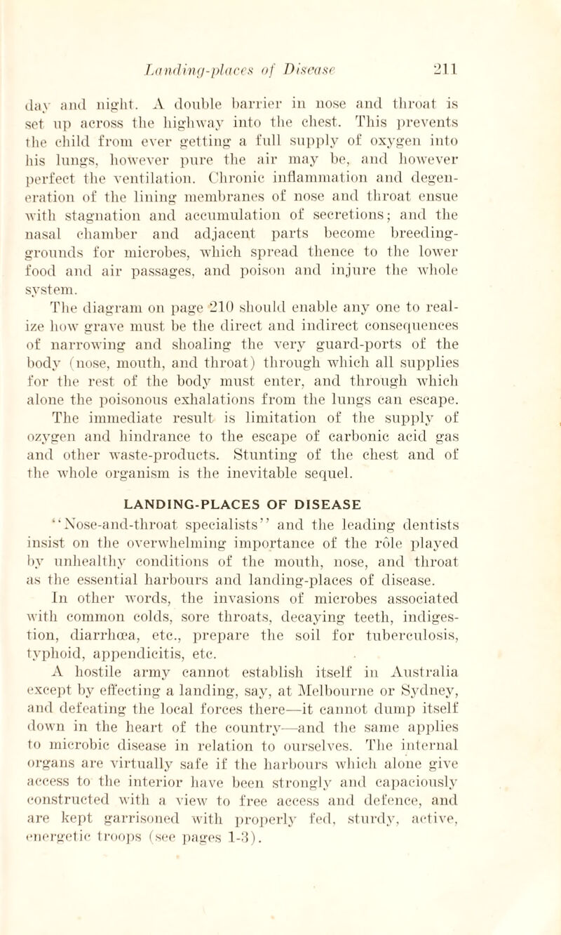 Landing-places of Disease day and night. A double barrier in nose and throat is set up across tbe highway into the chest. This prevents the child from ever getting a full supply of oxygen into his lungs, however pure the air may be, and however perfect the ventilation. Chronic inflammation and degen¬ eration of the lining membranes of nose and throat ensue with stagnation and accumulation of secretions; and the nasal chamber and adjacent parts become breeding- grounds for microbes, which spread thence to the lower food and air passages, and poison and injure the whole system. The diagram on page 210 should enable any one to real¬ ize how grave must be the direct and indirect consequences of narrowing and shoaling the very guard-ports of the body (nose, mouth, and throat) through which all supplies for the rest of the body must enter, and through which alone the poisonous exhalations from the lungs can escape. The immediate result is limitation of the supply of ozygen and hindrance to the escape of carbonic acid gas and other waste-products. Stunting of the chest and of the whole organism is the inevitable sequel. LANDING-PLACES OF DISEASE “Nose-and-throat specialists” and the leading dentists insist on the overwhelming importance of the role played by unhealthy conditions of the mouth, nose, and throat as the essential harbours and landing-places of disease. In other words, the invasions of microbes associated with common colds, sore throats, decaying teeth, indiges¬ tion, diarrhoea, etc., prepare the soil for tuberculosis, typhoid, appendicitis, etc. A hostile army cannot establish itself in Australia except by effecting a landing, say, at Melbourne or Sydney, and defeating the local forces there—it cannot dump itself down in the heart of the country—and the same applies to microbic disease in relation to ourselves. The internal organs are virtually safe if the harbours which alone give access to the interior have been strongly and capaciously constructed with a view to free access and defence, and are kept garrisoned with properly fed, sturdy, active, energetic troops (see pages 1-11).