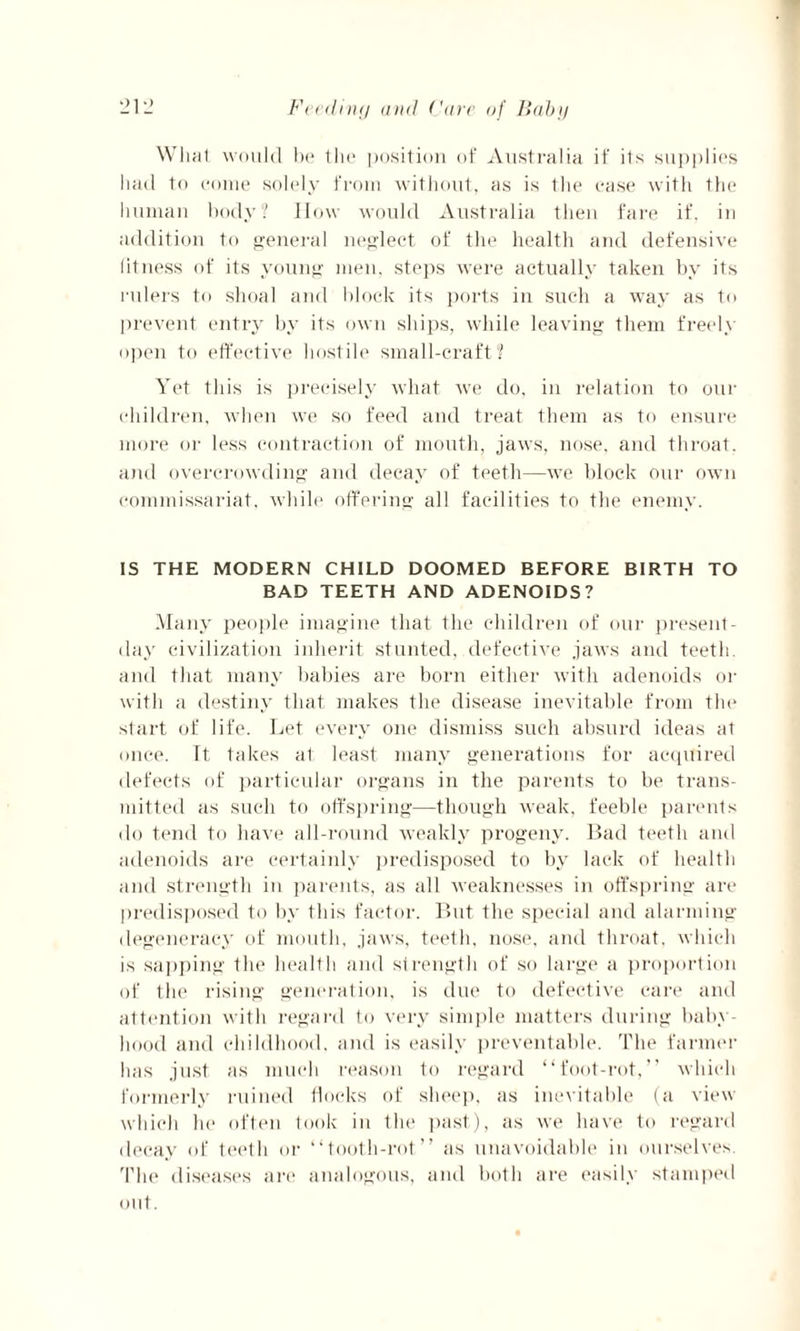 What would be the position of Australia if its supplies had to come solely from without, as is the case with the human body? How would Australia then fare if. in addition to general neglect of the health and defensive fitness of its young men, steps were actually taken by its rulers to shoal and block its ports in such a way as to prevent entry by its own ships, while leaving them freely open to effective hostile small-craft? Yet this is precisely what we do, in relation to our children, when we so feed and treat them as to ensure more or less contraction of mouth, jaws, nose, and throat, and overcrowding and decay of teeth—we block our own commissariat, while offering all facilities to the enemy. IS THE MODERN CHILD DOOMED BEFORE BIRTH TO BAD TEETH AND ADENOIDS? Many people imagine that the children of our present- day civilization inherit stunted, defective jaws and teeth, and that many babies are born either with adenoids or with a destiny that makes the disease inevitable from the start of life. Let every one dismiss such absurd ideas at once. It takes at least many generations for acquired defects of particular organs in the parents to be trans¬ mitted as such to offspring—though weak, feeble parents do tend to have all-round weakly progeny. Bad teeth and adenoids are certainly predisposed to by lack of health and strength in parents, as all weaknesses in offspring are predisposed to by this factor. But the special and alarming degeneracy of mouth, jaws, teeth, nose, and throat, which is sapping the health and strength of so large a proportion of the rising generation, is due to defective care and attention with regard to very simple matters during baby¬ hood and childhood, and is easily preventable. The farmer has just as much reason to regard “foot-rot,” which formerly ruined flocks of sheep, as inevitable (a view which lie often took in the past), as we have to regard decay of teeth or “tooth-rot” as unavoidable in ourselves. The diseases are analogous, and both are easily stamped out.