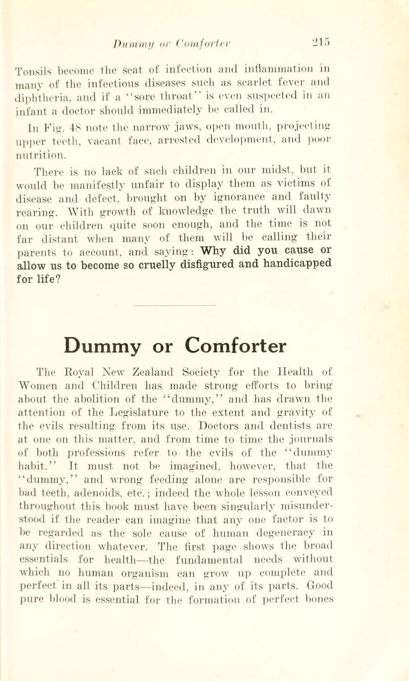 Tonsils become the seat of infection and inflammation in many of the infections diseases such as scarlet fever and diphtheria, and if a “sore throat” is even suspected in an infant a doctor should immediately be called in. In Fig. 48 note the narrow jaws, open mouth, projecting upper teeth, vacant face, arrested development, and poor nutrition. There is no lack of such children in our midst, but it would be manifestly unfair to display them as victims of disease and defect, brought on by ignorance and faulty rearing. With growth of knowledge the truth will dawn on our children quite soon enough, and the time is not far distant when many of them will be calling their parents to account, and saying: Why did you cause or allow us to become so cruelly disfigured and handicapped for life? Dummy or Comforter The Royal New Zealand Society for the Health of Women and Children has made strong efforts to bring about the abolition of the “dummy,” and has drawn the attention of the Legislature to the extent and gravity of the evils resulting from its use. Doctors and dentists are at one on this matter, and from time to time the journals of both professions refer to the evils of the “dummy habit.” It must not be imagined, however, that the “dummy,” and wrong feeding alone are responsible for bad teeth, adenoids, etc.; indeed the whole lesson conveyed throughout this book must have been singularly misunder¬ stood if the reader can imagine that any one factor is to be regarded as the sole cause of human degeneracy in any direction whatever. The first page shows the broad essentials for health—the fundamental needs without which no human organism can grow up complete and perfect in all its parts—indeed, in any of its parts. Good pure blood is essential for the formation of perfect bones