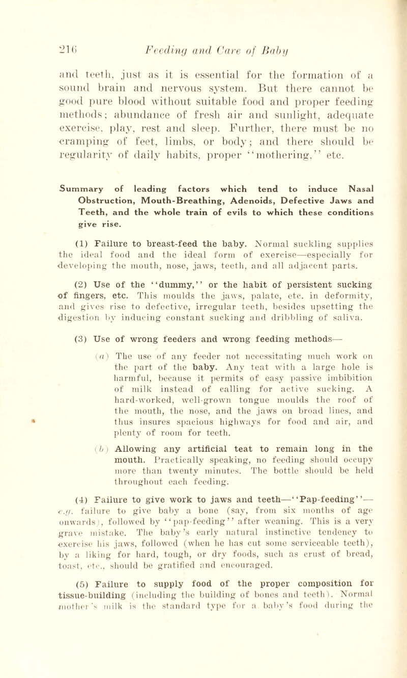 and teeth, just as it is essential for the formation of a sound brain and nervous system. But there cannot be good pure blood without suitable food and proper feeding methods; abundance of fresh air and sunlight, adequate exercise, play, rest and sleep. Further, there must be no cramping of feet, limbs, or body; and there should be regularity of daily habits, proper “mothering,” etc. Summary of leading factors which tend to induce Nasal Obstruction, Mouth-Breathing, Adenoids, Defective Jaws and Teeth, and the whole train of evils to which these conditions give rise. (1) Failure to breast-feed the baby. Normal suckling supplies the ideal food and the ideal form of exercise—especially for developing the mouth, nose, jaws, teeth, and all adjacent parts. (2) Use of the “dummy,” or the habit of persistent sucking of fingers, etc. This moulds the jaws, palate, etc. in deformity, and gives rise to defective, irregular teeth, besides upsetting the digestion by inducing constant sucking and dribbling of saliva. (3) Use of wrong feeders and wrong feeding methods— (a) The use of any feeder not necessitating much work on the part of the baby. Any teat with a large hole is harmful, because it permits of easy passive imbibition of milk instead of calling for active sucking. A hard-worked, well-grown tongue moulds the roof of the mouth, the nose, and the jaws on broad lines, and thus insures spacious highways for food and air, and plenty of room for teeth. (b) Allowing any artificial teat to remain long in the mouth. Practically speaking, no feeding should occupy more than twenty minutes. The bottle should be held throughout each feeding. (4) Failure to give work to jaws and teeth—-“Pap-feeding”— <\g. failure to give baby a bone (say, from six months of age onwards;, followed by “pap-feeding” after weaning. This is a very grave mistake. The baby’s early natural instinctive tendency to exercise his jaws, followed (when he has cut some serviceable teeth), by a liking for hard, tough, or dry foods, such as crust of bread, toast, etc., should be gratified and encouraged. (5) Failure to supply food of the proper composition for tissue-building (including the building of bones and teeth). Normal mother's milk is the standard type for a baby’s food during the