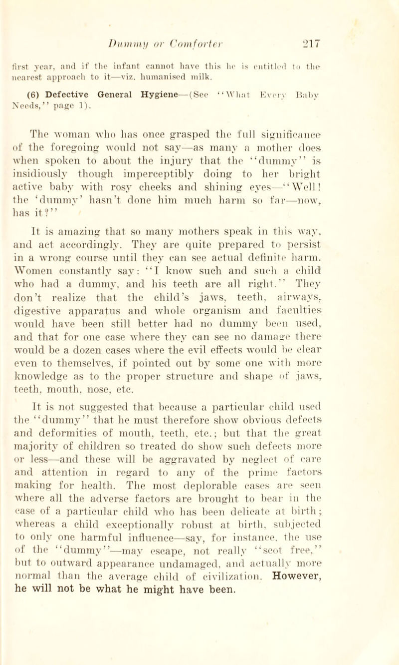 first year, and if the infant cannot have this he is entitled to the nearest approach to it—viz. humanised milk. (6) Defective General Hygiene—(See “What Every Baby Needs,” page 1). The woman who lias once grasped the full significance of the foregoing would not say—as many a mother does when spoken to about the injury that the “dummy” is insidiously though imperceptibly doing to her bright active baby with rosy cheeks and shining eyes—“Well! the ‘dummy’ hasn’t done him much harm so far—now, has it?” It is amazing that so many mothers speak in this way. and act accordingly. They are quite prepared to persist in a wrong course until they can see actual definite harm. Women constantly say: “I know such and such a child who had a dummy, and his teeth are all right. They don’t realize that the child’s jaws, teeth, airways, digestive apparatus and whole organism and faculties would have been still better had no dummy been used, and that for one case where they can see no damage there would be a dozen cases where the evil effects would be clear even to themselves, if pointed out by some one with more knowledge as to the proper structure and shape of jaws, teeth, mouth, nose, etc. It is not suggested that because a particular child used the “dummy” that he must therefore show obvious defects and deformities of mouth, teeth, etc.; but that the great majority of children so treated do show such defects more or less—and these will be aggravated by neglect of care and attention in regard to any of the prime factors making for health. The most deplorable cases are seen where all the adverse factors are brought to bear in the case of a particular child who has been delicate at birth; whereas a child exceptionally robust at birth, subjected to only one harmful influence—say, for instance, the use of the “dummy”—may escape, not really “scot free,” but to outward appearance undamaged, and actually more normal than the average child of civilization. However, he will not be what he might have been.