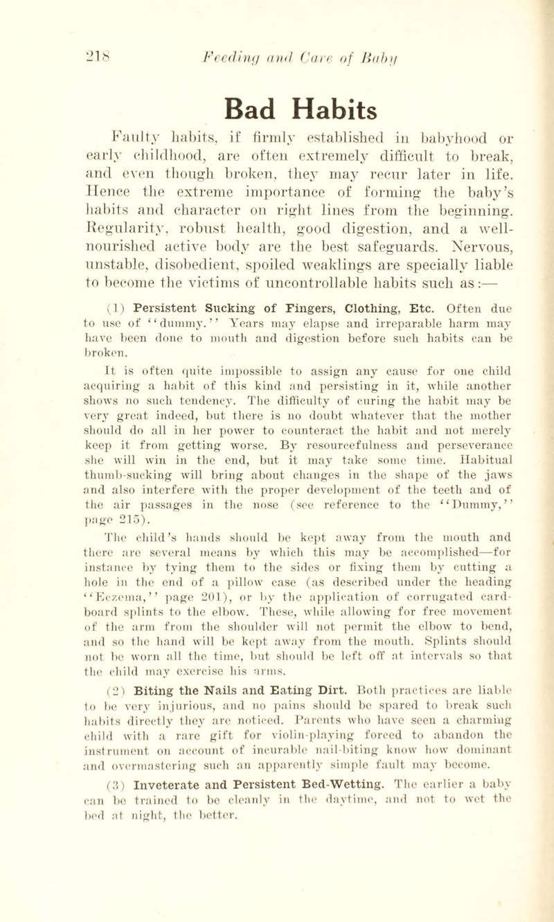 Bad Habits Faulty habits, if firmly established in babyhood or early childhood, are often extremely difficult to break, and even though broken, the}’ may recur later in life. Hence the extreme importance of forming the baby’s habits and character on right lines from the beginning. Regularity, robust health, good digestion, and a well- nourished active body are the best safeguards. Nervous, unstable, disobedient, spoiled weaklings are specially liable to become the victims of uncontrollable habits such as:— (1) Persistent Sucking of Fingers, Clothing, Etc. Often due to use of ‘ ‘ dummy. ’ ’ Years may elapse and irreparable harm may have been done to mouth and digestion before such habits can be broken. It is often quite impossible to assign any cause for one child acquiring a habit of this kind and persisting in it, while another shows no such tendency. The difficulty of curing the habit may be very great indeed, but there is no doubt whatever that the mother should do all in her power to counteract the habit and not merely keep it from getting worse. By resourcefulness and perseverance she will win in the end, but it may take some time. Habitual thumb-sucking will bring about changes in the shape of the jaws and also interfere with the proper development of the teeth and of the air passages in the nose (see reference to the “Dummy,” page 215). The child’s hands should be kept away from the mouth and there are several means by which this may be accomplished—for instance by tying them to the sides or fixing them by cutting a hole in the end of a pillow case (as described under the heading “Eczema,” page 201), or by the application of corrugated card¬ board splints to the elbow. These, while allowing for free movement of the arm from the shoulder will not permit the elbow to bend, and so the hand will be kept away from the mouth. Splints should not be worn all the time, but should be left off at intervals so that the child may exercise his arms. (21 Biting the Nails and Eating Dirt. Both practices are liable to be very injurious, and no pains should be spared to break such habits directly they are noticed. Parents who have seen a charming child with a rare gift for violin-playing forced to abandon the instrument on account of incurable nail-biting know how dominant and overmastering such an apparently simple fault may become. (3) Inveterate and Persistent Bed-Wetting. The earlier a baby can be trained to be cleanly in the daytime, and not to wet the bed at night, the better.