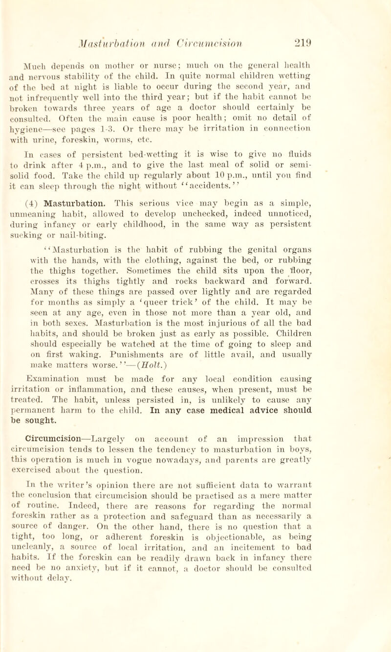 Much depends on mother or nurse; much on the general health and nervous stability of the child. In quite normal children wetting of the bed at night is liable to occur during the second year, and not infrequently well into the third year; but if the habit cannot be broken towards three years of age a doctor should certainly be consulted. Often the main cause is poor health; omit no detail of hygiene—see pages 1-3. Or there may be irritation in connection with urine, foreskin, worms, etc. In cases of persistent bed-wetting it is wise to give no fluids to drink after 4 pan., and to give the last meal of solid or semi¬ solid food. Take the child up regularly about 10 pan., until yon find it can sleep through the night without ‘ ‘ accidents. ’ ’ (4) Masturbation. This serious vice may begin as a simple, unmeaning habit, allowed to develop unchecked, indeed unnoticed, during infancy or early childhood, in the same way as persistent sucking or nail-biting. “Masturbation is the habit of rubbing the genital organs with the hands, with the clothing, against the bed, or rubbing the thighs together. Sometimes the child sits upon the floor, crosses its thighs tightly and rocks backward and forward. Many of these things are passed over lightly and are regarded for months as simply a ‘queer trick’ of the child. It may be seen at any age, even in those not more than a year old, and in both sexes. Masturbation is the most injurious of all the bad habits, and should be broken just as early as possible. Children should especially be watched at the time of going to sleep and on first waking. Punishments are of little avail, and usually make matters worse.”—(Holt.) Examination must be made for any local condition causing irritation or inflammation, and these causes, when present, must be treated. The habit, unless persisted in, is unlikely to cause any permanent harm to the child. In any case medical advice should be sought. Circumcision—Largely on account of an impression that circumcision tends to lessen the tendency to masturbation in boys, this operation is much in vogue nowadays, and parents are greatly exercised about the question. In the writer’s opinion there are not sufficient data to warrant the conclusion that circumcision should be practised as a mere matter of routine. Indeed, there are reasons for regarding the normal foreskin rather as a protection and safeguard than as necessarily a source of danger. On the other hand, there is no question that a tight, too long, or adherent foreskin is objectionable, as being uncleanly, a source of local irritation, and an incitement to bad habits. If the foreskin can be readily drawn back in infancy there need be no anxiety, but if it cannot, a doctor should be consulted without delay.
