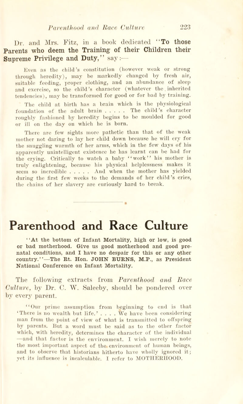 Ur. and Mrs. Fitz, in a book dedicated “To those Parents who deem the Training of their Children their Supreme Privilege and Duty,” say:— Even as the child’s constitution (however weak or strong through heredity), may be markedly changed by fresh air, suitable feeding, proper clothing, and an abundance of sleep and exercise, so the child’s character (whatever the. inherited tendencies), may be transformed for good or for bad by training. The child at birth has a brain which is the physiological foundation of the adult brain. The child’s character roughly fashioned by heredity begins to be moulded for good or ill on the day on which he is born. There are few sights more pathetic than that of the weak mother not daring to lay her child down because he will cry for the snuggling warmth of her arms, which in the few days of his apparently unintelligent existence he has learnt can be had for the crying. Critically to watch a baby “work” his mother is truly enlightening, because his physical helplessness makes it seem so incredible.And when the mother has yielded during the first few weeks to the demands of her child’s cries, the chains of her slavery are curiously hard to break. Parenthood and Race Culture “At the bottom of Infant Mortality, high or low, is good or bad motherhood. Give us good motherhood and good pre¬ natal conditions, and I have no despair for this or any other country.”—The Rt. Hon. JOHN BURNS, M.P., as President National Conference on Infant Mortality. The following extracts from Parenthood and Race Culture, by Dr. C. W. Saleeby, should be pondered over by every parent. “Our prime assumption from beginning to end is that ‘There is no wealth but life.’ .... We have been considering man from the point of view of what is transmitted to offspring by parents. But a word must be said as to the other factor which, with heredity, determines the character of the individual —and that factor is the environment. I wish merely to note the most important aspect of the environment of human beings, and to observe that historians hitherto have wholly ignored it; yet its influence is incalculable. I refer to MOTHERHOOD.