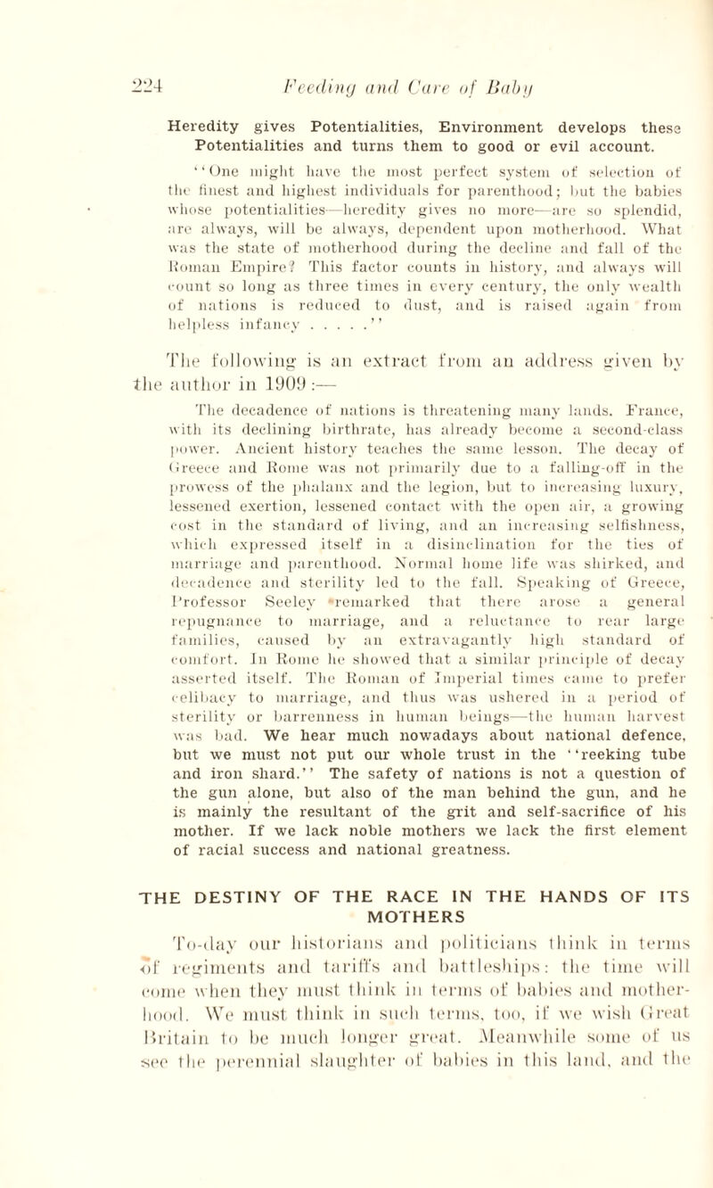 Heredity gives Potentialities, Environment develops these Potentialities and turns them to good or evil account. ‘‘One might have the most perfect system of selection of the finest and highest individuals for parenthood; hut the babies whose potentialities—heredity gives no more—are so splendid, arc always, will be always, dependent upon motherhood. What was the state of motherhood during the decline and fall of the Roman Empire? This factor counts in history, and always will count so long as three times in every century, the only wealth of nations is reduced to dust, and is raised again from helpless infancy.” The following is an extract from an address given by the author in 1909 :— The decadence of nations is threatening many lands. France, with its declining birthrate, has already become a second-class power. Ancient history teaches the same lesson. The decay of Greece and Rome was not primarily due to a falling-off in the prowess of the phalanx and the legion, but to increasing luxury, lessened exertion, lessened contact with the open air, a growing cost in the standard of living, and an increasing selfishness, which expressed itself in a disinclination for the ties of marriage and parenthood. Normal home life was shirked, and decadence and sterility led to the fall. Speaking of Greece, Professor Seeley remarked that there arose a general repugnance to marriage, and a reluctance to rear large families, caused by an extravagantly high standard of comfort. In Rome he showed that a similar principle of decay asserted itself. The Roman of Imperial times came to prefer celibacy to marriage, and thus wras ushered in a period of sterility or barrenness in human beings—the human harvest was bad. We hear much nowadays about national defence, but we must not put our whole trust in the “reeking tube and iron shard.’’ The safety of nations is not a question of the gun alone, but also of the man behind the gun, and he is mainly the resultant of the grit and self-sacrifice of his mother. If we lack noble mothers we lack the first element of racial success and national greatness. THE DESTINY OF THE RACE IN THE HANDS OF ITS MOTHERS To-day our historians and politicians think in terms of regiments and tariffs and battleships: the time will come when they must think in terms of babies and mother¬ hood. We must think in such terms, too, if we wish Great Britain to be much longer great. Meanwhile some of ns see the perennial slaughter of babies in this land, and the