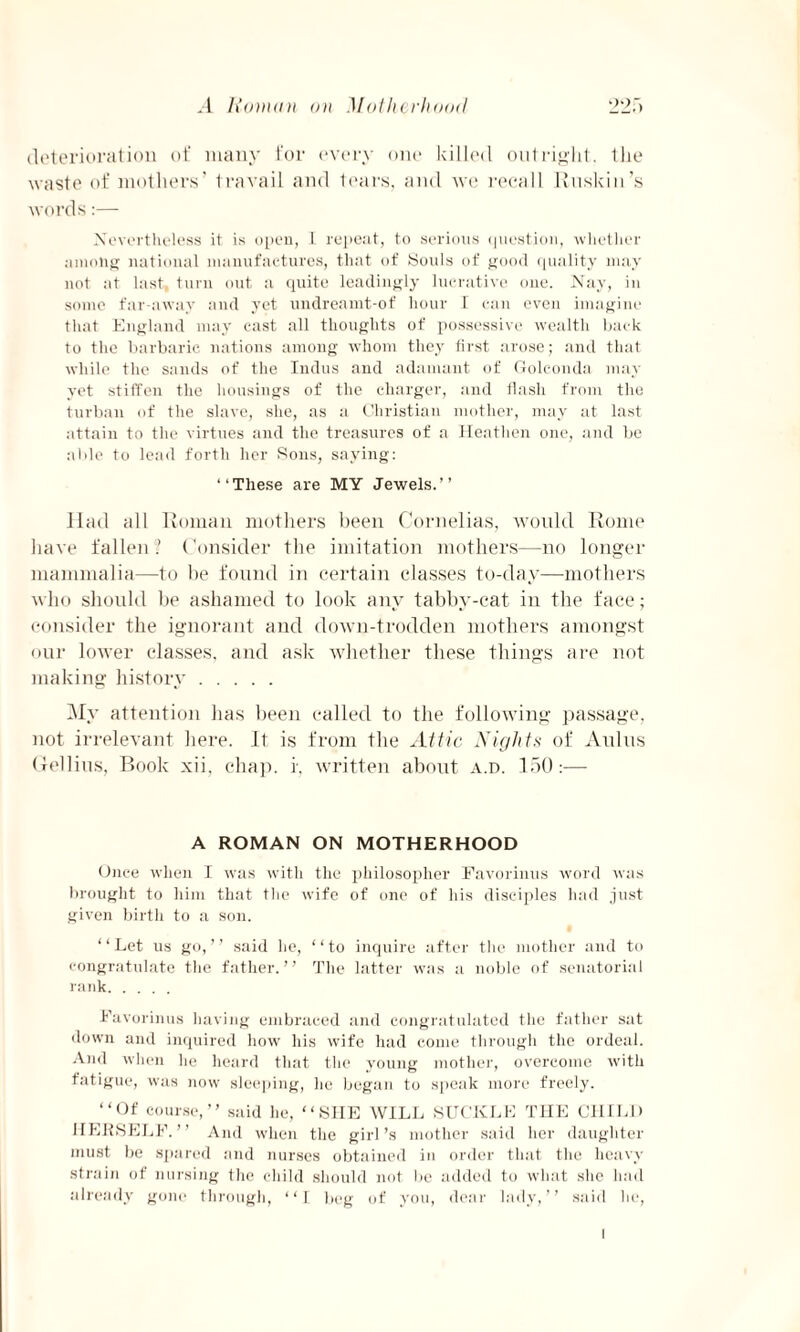 deterioration of many for every one killed outright, the waste of mothers’ travail and tears, and we recall Ruskin’s words:— Nevertheless it is open, I repeat, to serious question, whether among national manufactures, that of Souls of good quality may not at last, turn out a quite leadingly lucrative one. Nay, in some far-away and yet undreamt-of hour I can even imagine that England may cast all thoughts of possessive wealth hack to the barbaric nations among whom they first arose; and that while the sands of the Indus and adamant of Golconda may yet stiffen the housings of the charger, and flash from the turban of the slave, she, as a Christian mother, may at last attain to the virtues and the treasures of a Heathen one, and be aide to lead forth her Sons, saying: “These are MY Jewels.’’ Had all Roman mothers been Cornelias, would Rome have fallen ? Consider the imitation mothers—no longer mammalia—to be found in certain classes to-day—mothers who should be ashamed to look any tabby-cat in the face; consider the ignorant and down-trodden mothers amongst our lower classes, and ask whether these things are not making history. My attention has been called to the following passage, not irrelevant here. It is from the Attic Nights of Aulus Gellius, Book xii, chap, r, written about a.d. 150:— A ROMAN ON MOTHERHOOD Once when I was with the philosopher Favorinus word was brought to him that the wife of one of his disciples had just given birth to a son. “Let us go,’’ said he, “to inquire after the mother and to congratulate the father.” The latter was a noble of senatorial rank. Favorinus having embraced and congratulated the father sat down and inquired how his wife had come through the ordeal. And when he heard that the young mother, overcome with fatigue, was now sleeping, he began to speak more freely. “Of course,” said he, “SHE WILL SUCKLE THE CHILD HERSELF.” And when the girl’s mother said her daughter must be spared and nurses obtained in order that the heavy strain of nursing the child should not be added to what she had already gone through, “1 beg of you, dear lady,” said he, i