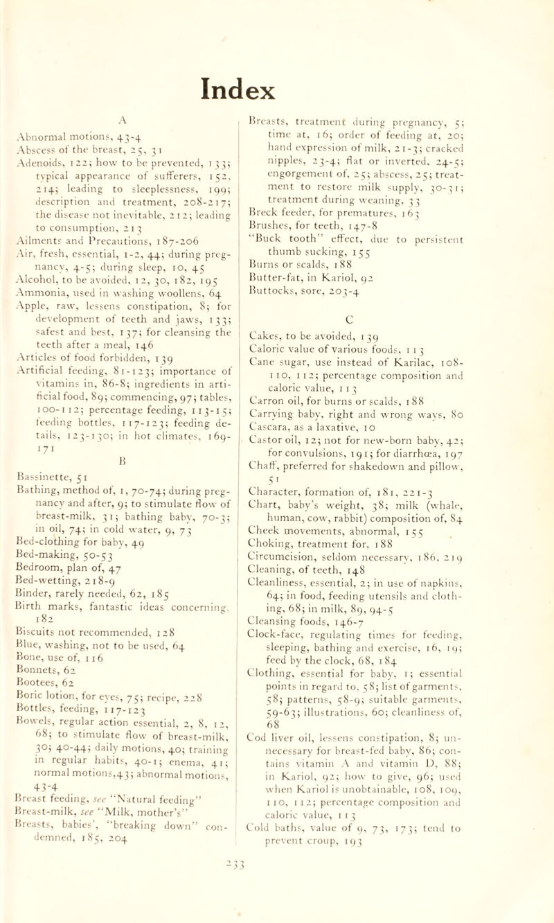 Index A Abnormal motions, 43-4 Abscess of the breast, -3, 3 1 Adenoids, 122; how to be prevented, 133; typical appearance of sufferers, 152, 214; leading to sleeplessness. 199; description and treatment, 208-217; the disease not inevitable, 212; leading to consumption, 2 11 Ailments and Precautions, 187-206 Air, fresh, essential, 1-2, 44; during preg¬ nancy, 4-5; during sleep, 10, 45 Alcohol, to be avoided, 1 2, 30, 1 82, 195 Ammonia, used in washing woollens, 64 Apple, raw, lessens constipation, 8; for development of teeth and jaws, 133; safest and best, 137; for cleansing the teeth after a meal, 146 Articles of food forbidden, 139 Artificial feeding, 81-123; importance of vitamins in, 86-8; ingredients in arti¬ ficial food, 89; commencing, 97; tables, 100-1 ta; percentage feeding, 113-15; feeding bottles, 117-123; feeding de¬ tails, j 23-1 30; in hot climates, 1 fig- 171 15 Bassinette, 5 1 Bathing, method of, 1, 70-74; during preg- j nancy and after, 9; to stimulate flow of | breast-milk, 31; bathing baby, 70-3; I in oil, 74; in cold water, 9, 73 Bed-clothing for baby, 49 Bed-making, 50-53 Bedroom, plan of, 47 Bed -wetting, 218-9 Binder, rarely needed, 62, 185 Birth marks, fantastic ideas concerning. 1 82 Biscuits not recommended, 128 Blue, washing, not to be used, 64 Bone, use of, 116 Bonnets, 62 Bootees, 62 Boric lotion, for eyes, 75; recipe, 228 Bottles, feeding, x 17-123 Bowels, regular action essential, 2, 8, 12, 68; to stimulate flow of breast-milk, 30; 40-44; daily motions, 40; training in regular habits, 40-1; enema, 41; normal motions,43; abnormal motions, + 5-4 Breast feeding, see “Natural feeding” Breast-milk, see “Milk, mother’s” Breasts, babies’, “breaking down” con¬ demned, 185, 204 Breasts, treatment during pregnancy, 5; time at, 16; order of feeding at, 20; hand expression of milk, 21-3; cracked nipples, 23-4; flat or inverted, 24-5; engorgement of, 25; abscess, 25; treat¬ ment to restore milk supply, 30-31; treatment during weaning, 33 Breck feeder, for prematures, 163 Brushes, for teeth, 147-8 “Buck tooth” effect, due to persistent thumb sucking, 155 Burns or scalds, 188 Butter-fat, in Kariol, 92 Buttocks, sore, 203-4 C Cakes, to be avoided, 139 Caloric value of various foods, 1 1 3 Cane sugar, use instead of Karilac, 108- 1 10, 1 12; percentage composition and caloric value, 113 Carron oil, for burns or scalds, 188 Carrying baby, right and wrong ways, 80 I Cascara, as a laxative, 10 | Castor oil, 12; not for new-boni baby, 42; for convulsions, 191; for diarrhoea, 197 Chaff, preferred for shakedown and pillow, 5 1 Character, formation of, 181, 221-3 Chart, baby's weight, 38; milk (whale, human, cow, rabbit) composition of, 84 Cheek movements, abnormal, 155 Choking, treatment for. 188 Circumcision, seldom necessary, 186, 219 Cleaning, of teeth, 148 Cleanliness, essential, 2; in use of napkins, 64; in food, feeding utensils and cloth¬ ing, 68; in milk, 89, 94-5 Cleansing foods, 146-7 Clock-face, regulating times for feeding, sleeping, bathing and exercise, 16, 19; feed by the clock, 68, 184 Clothing, essential for baby, 1; essential points in regal'd to, 58; list of garments, 58; patterns, 58-9; suitable garments, 59-63; illustrations. 60; cleanliness of, 68 Cod liver oil, lessens constipation, 8; un¬ necessary for breast-fed babv, 86; con¬ tains vitamin A and vitamin D, 88; in Kariol, 92; how to give, 96; used when Kariol is unobtainable, 108, 109, x 10, 112; percentage composition and caloric value, 1 1 3 Cold baths, value of 9, 73, 173; tend to prevent croup, 193