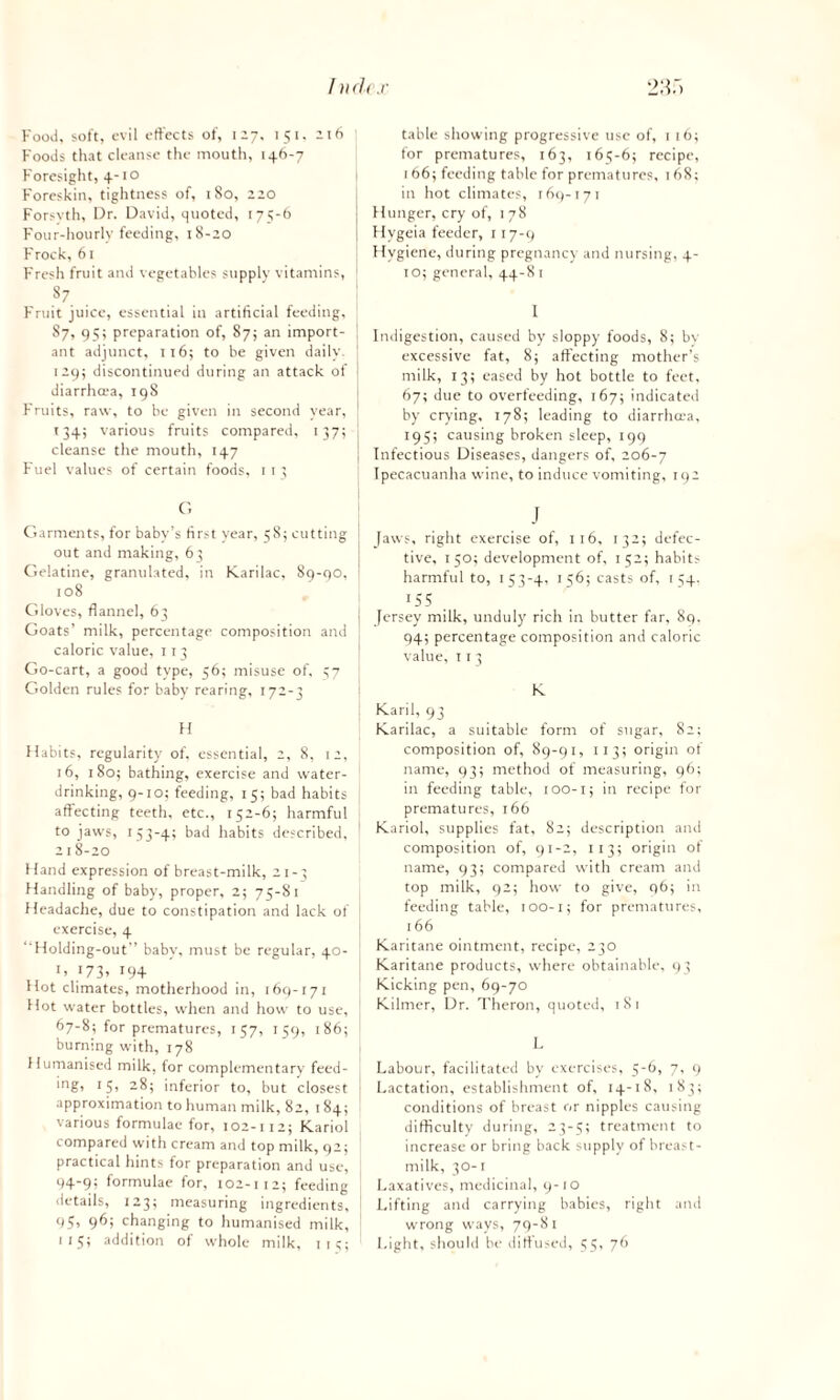 Indr.r 23;) Food, soft, evil effects of, 127, 151. 216 Foods that cleanse the mouth, 146-7 Foresight, 4-10 Foreskin, tightness of, 180, 220 Forsvth, Dr. David, quoted, 175-6 Four-hourly feeding, 18-20 Frock, 61 Fresh fruit and vegetables supply vitamins, 87 Fruit juice, essential in artificial feeding, 87, 95; preparation of, 87; an import¬ ant adjunct, ti6; to be given daily 129; discontinued during an attack of diarrhcea, 198 Fruits, raw, to be given in second year, 134; various fruits compared, 137; cleanse the mouth, 147 Fuel values of certain foods, 1 1 3 C. Garments, for baby’s first year, 5S; cutting out and making, 63 Gelatine, granulated, in Karilac, 89-90, 108 Gloves, flannel, 63 Goats’ milk, percentage composition and caloric value, 113 Go-cart, a good type, 56; misuse of. 57 Golden rules for baby rearing, 172-3 H Habits, regularity of, essential, 2, 8, 12, 16, 180; bathing, exercise and water¬ drinking, 9-10; feeding, 15; bad habits affecting teeth, etc., 152-6; harmful to jaws, 153-4; bad habits described, 218-20 Hand expression of breast-milk, 21-3 Handling of baby, proper, 2; 75-81 Headache, due to constipation and lack of exercise, 4 “Holding-out” baby, must be regular, 40- H I73» J9+ Hot climates, motherhood in, 169-171 blot water bottles, when and how to use, 67-8; for prematures, 157, 159, 186; burning with, 178 Humanised milk, for complementary feed¬ ing! 15> “8, inferior to, but closest approximation to human milk, 82, 184; various formulae for, 102-112; Kariol compared with cream and top milk, 92; practical hints for preparation and use, 94-9; formulae for, 102-112; feeding details, 123; measuring ingredients, 95> 9^5 changing to humanised milk, 115; addition of whole milk, 1 13; table showing progressive use of, 1 16; for prematures, 163, 165-6; recipe, 166; feeding table for prematures, 168; in hot climates, 169-171 J Hunger, cry of, 178 I Hygeia feeder, 117-9 j Hygiene, during pregnancy and nursing, 4- 10; general, 44-8 r I j Indigestion, caused by sloppy foods, 8; bv excessive fat, 8; affecting mother’s milk, 13; eased by hot bottle to feet, 67; due to overfeeding, 167; indicated by crying, 178; leading to diarrhoea, 195; causing broken sleep, 199 j Infectious Diseases, dangers of, 206-7 1 Ipecacuanha wine, to induce vomiting, 192 J Jaws, right exercise of, 116, 132; defec¬ tive, 150; development of, 152; habits harmful to, 153-4, 156; casts of, 154. 155 . Jersey milk, unduly rich in butter far, 89. 94; percentage composition and caloric value, 11 3 K Karil, 93 Karilac, a suitable form of sugar, 82; composition of, 89-91, 113; origin of name, 93; method of measuring, 96; in feeding table, 100-1; in recipe for prematures, 166 Kariol, supplies fat, 82; description and composition of, 91-2, 113; origin of name, 93; compared with cream and top milk, 92; how to give, q6; in feeding table, 100-1; for prematures, 166 Karitane ointment, recipe, 230 Karitane products, where obtainable, 93 Kicking pen, 69-70 Kilmer, Dr. Theron, quoted, 18 1 L Labour, facilitated by exercises, 56, 7, 9 Lactation, establishment of, 14-18, 183; conditions of breast or nipples causing difficulty during, 23-5; treatment to increase or bring back supply of breast- milk, 30-1 Laxatives, medicinal, 9-10 Lifting and carrying babies, right and wrong ways, 79-81 Light, should be diffused, 55, 76