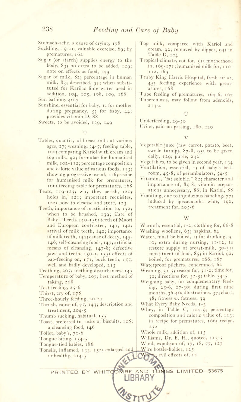 Stomach-ache, a cause of crying, 178 Suckling, 15-21; valuable exercise, 69; by prematures, 162 Sugar (or starch) supplies energy to the body, 83; no extra to be added, 129; note on effects as food, 149 Sugar of milk, 82; percentage in human milk, 83; described, 91; when substi¬ tuted for Karilac lime water used in addition, 104, 105. 108, 109, 166 Sun bathing, 46-7 Sunshine, essential for baby, 1; for mother during pregnancy, 5; for baby, 44; provides vitamin D, 88 Sweets, to be avoided, 139, 149 T 'lop milk, compared with Kariol and cream, 92; removed by dipper, 94; in Table D, 104 Tropical climate, cot for. 51; motherhood in, 169-171; humanised milk for, 1 10- 1 1 2. 169 Truby King Harris Hospital, fresh air at, 45; feeding experience with prem¬ atures, 168 Tube feeding of prematures, 164-6, 167 Tuberculosis, may follow from adenoids, 2 1 3-4 U Underfeeding, 29-30 i Urine, pain on passing, 180, 220 Tables, quantity of breast-milk at various : ages, 27; weaning, 34-5; feeding table, 1 100; comparing Kariol with cream and top milk, 92; formulae for humanised milk, 102-11 2; percentage composition and caloric value of various foods, 11 3; j showing progressive use of, 116; recipe | for humanised milk for prematures, 166; feeding table for prematures, 168 Teats, I 19-123; why they perish, 120; j holes in, 121; important requisites, J 122; how to cleanse and store, 123 Teeth, importance of mastication to, 132; j when to be brushed, 139; Care of Baby’s Teeth, 140-156; teeth of Maori and European contrasted, 141, 142; arrival of milk teeth, 142; importance of milk teeth, 144; cause of decay, 145- 146; self-cleansing foods, 147; artificial means of cleansing, 147-8; defective jaws and teeth, 150-1, 155; effects of pap-feeding on, 151; buck teeth, 155; well and badly developed, 2 1 3 Teething, 205; teething disturbances, 143 Temperature of baby, 207; best method of taking, 208 Test feeding, 25-6 Thirst, cry of, 178 Three-hourly feeding, 20-21 Thrush, cause of, 75, 143; description and treatment, 204-5 Thumb sucking, habitual, 155 Toast, preferred to rusks or biscuits, 128; V Vegetable juice (raw carrot, potato, beet, swede turnip), 87-8, 95; to be given daily, 129; puree, 232 Vegetables, to be given in second year, 1 34 Ventilation, essential, 1; of baby’s bed¬ room, 45-8; of perambulators, 54-5 Vitamins, “fat soluble.” 82; character and importance of, 85-8; vitamin prepar¬ ations unnecessary, 86; in Kariol, 88 Vomiting, due to injudicious handling, 77; induced by ipecacuanha wine, 192; treatment for, 205-6 W Warmth, essential, 1-2, clothing for, 66-8 Washing woollens, 63; napkins, 64 Water, must be boiled, 1; for drinking. 9- 10; extra during nursing, 11-12; to restore supply of breast-milk, 30-31; constituent of food, 85; in Kariol, 92; boiled, for prematures, 166, 167 Waterproof pilchers, condemned, 62 j Weaning, 31-5; reason for, 3 1-2; time for, 32; directions for, 32-5; table, 34-5 Weighing baby, for complementary feed¬ ing, 25-6, 27-30; during first nine months, 36-40; illustrations, 37; chart, 38; fitness v. fatness, 39 | What Every Baby Needs, 1-3 j Whey, in Table C, 104-5; percentage- composition and caloric value of, 1 13; in recipe for prematures, 166; recipe, - 3- a cleansing food, 146 Toilet, baby’s, 70-6 Tongue biting, 154-5 Tongue-tied babies, 186 Tonsils, inflamed, 1 33. 152; enlarged and unhealthy, 214-5 PRINTED BY WHIT hole milk, addition of, 115 illiams, l)r. E. H., quoted, 113-5 itul, expulsion of, 17, 18, 77, 127 bottle-holder, 125 evil effects of, 1 2 BS LIMITED 53675