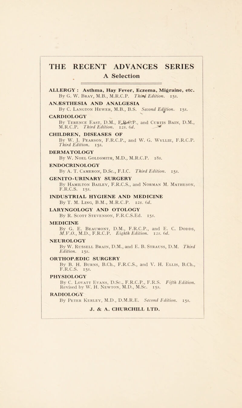 THE RECENT ADVANCES SERIES A Selection ALLERGY : Asthma, Hay Fever, Eczema, Migraine, etc. By G. W. Bray, M.B., M.R.C.P. Third Edition. 15s. ANAESTHESIA AND ANALGESIA By C. Langton Hewer, M.B., B.S. Second Edition. 15s. CARDIOLOGY By Terence East, D.M., FJJrErP., and Curtis Bain, D.M., M.R.C.P. Third Edition. 12s. 6d. . ^ CHILDREN, DISEASES OF By W. J. Pearson, F.R.C.P., and W. G. Wyllie, F.R.C.P. Third Edition. 15s. DERMATOLOGY By W. Noel Goldsmith, M.D., M.R.C.P. 18s. ENDOCRINOLOGY By A. T. Cameron, D.Sc., F.I.C. Third Edition. 155. GENITO-URINARY SURGERY By Hamilton Bailey, F.R.C.S., and Norman M. Matheson, F.R.C.S. 15s. INDUSTRIAL HYGIENE AND MEDICINE By T. M. Ling, B.M., M.R.C.P. 12s. 6d. LARYNGOLOGY AND OTOLOGY By R. Scott Stevenson, F.R.C.S.Ed. 15s. MEDICINE By G. E. Beaumont, D.M., F.R.C.P., and E. C. Dodds, M.V.O., M.D., F.R.C.P. Eighth Edition. 12s. 6d. NEUROLOGY By W. Russell Brain, D.M., and E. B. Strauss, D.M. Third Edition. 15s. ORTHOPAEDIC SURGERY By B. H. Burns, B.Ch., F.R.C.S., and V. H. Ellis, B.Ch., F.R.C.S. 15s. PHYSIOLOGY By C. Lovatt Evans, D.Sc., F.R.C.P., F.R.S. Fifth Edition. Revised by W. H. Newton, M.D., M.Sc. 15s. RADIOLOGY By Peter Kerley, M.D., D.M.R.E. Second Edition. 155. J. & A. CHURCHILL LTD.