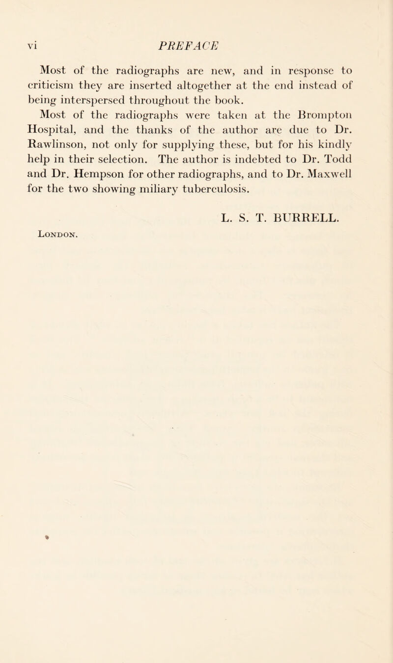 Most of the radiographs are new, and in response to criticism they are inserted altogether at the end instead of being interspersed throughout the book. Most of the radiographs were taken at the Brompton Hospital, and the thanks of the author are due to Dr. Rawlinson, not only for supplying these, but for his kindly help in their selection. The author is indebted to Dr. Todd and Dr. Hempson for other radiographs, and to Dr. Maxwell for the two showing miliary tuberculosis. L. S. T. BURRELL. London.