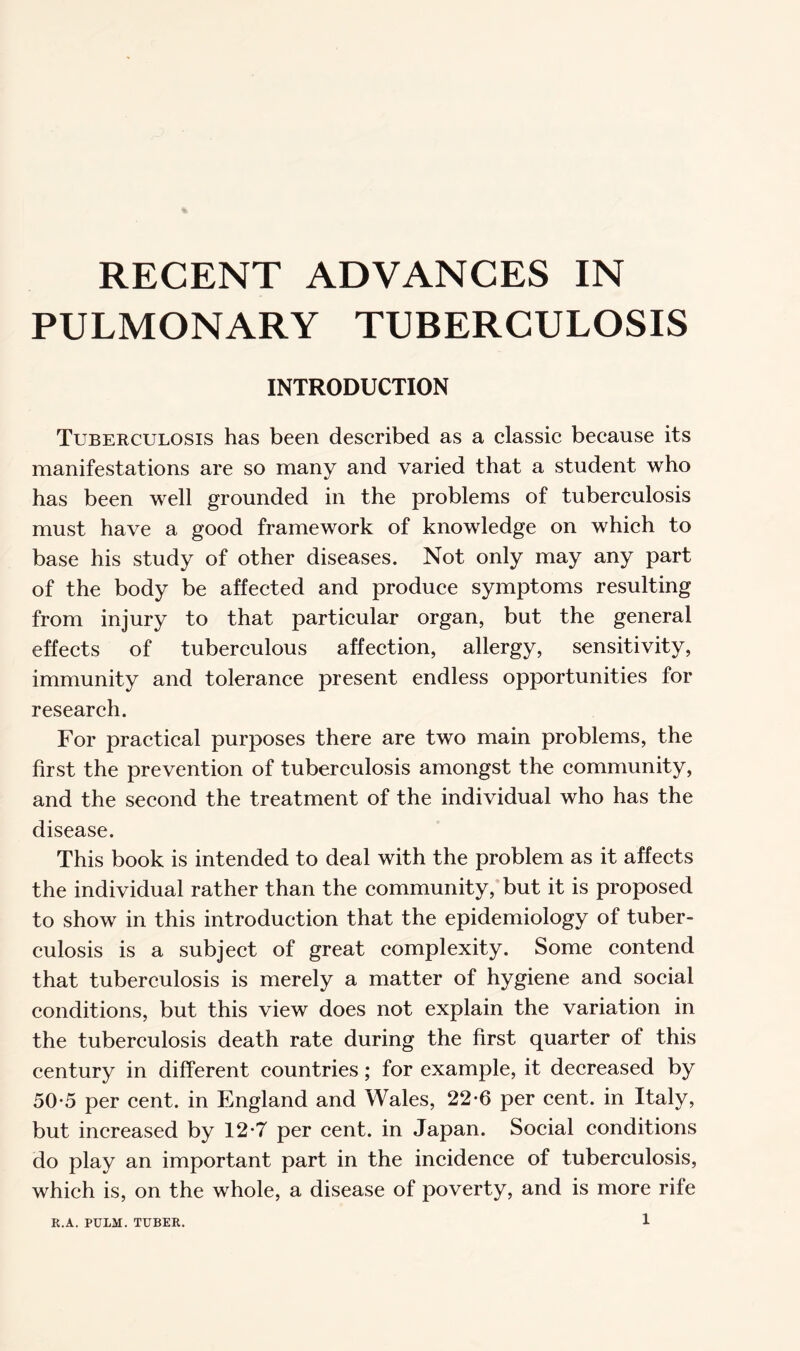 PULMONARY TUBERCULOSIS INTRODUCTION Tuberculosis has been described as a classic because its manifestations are so many and varied that a student who has been well grounded in the problems of tuberculosis must have a good framework of knowledge on which to base his study of other diseases. Not only may any part of the body be affected and produce symptoms resulting from injury to that particular organ, but the general effects of tuberculous affection, allergy, sensitivity, immunity and tolerance present endless opportunities for research. For practical purposes there are two main problems, the first the prevention of tuberculosis amongst the community, and the second the treatment of the individual who has the disease. This book is intended to deal with the problem as it affects the individual rather than the community, but it is proposed to show in this introduction that the epidemiology of tuber¬ culosis is a subject of great complexity. Some contend that tuberculosis is merely a matter of hygiene and social conditions, but this view does not explain the variation in the tuberculosis death rate during the first quarter of this century in different countries; for example, it decreased by 50-5 per cent, in England and Wales, 22-6 per cent, in Italy, but increased by 12-7 per cent, in Japan. Social conditions do play an important part in the incidence of tuberculosis, which is, on the whole, a disease of poverty, and is more rife l R.A. PULM. TUBER.