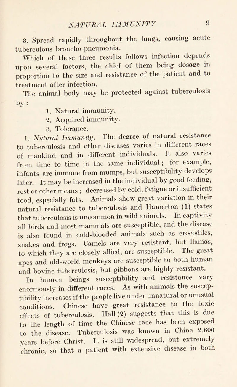 NATURAL IMMUNITY 3. Spread rapidly throughout the lungs, causing acute tuberculous broncho-pneumonia. Which of these three results follows infection depends upon several factors, the chief of them being dosage in proportion to the size and resistance of the patient and to treatment after infection. The animal body may be protected against tuberculosis by : 1. Natural immunity. 2. Acquired immunity. 3. Tolerance. 1. Natural Immunity. The degree of natural resistance to tuberculosis and other diseases varies in different races of mankind and in different individuals. It also varies from time to time in the same individual ; for example, infants are immune from mumps, but susceptibility develops later. It may be increased in the individual by good feeding, rest or other means ; decreased by cold, fatigue or insufficient food, especially fats. Animals show great variation in their natural resistance to tuberculosis and Hamerton (1) states that tuberculosis is uncommon in wild animals. In captivity all birds and most mammals are susceptible, and the disease is also found in cold-blooded animals such as crocodiles, snakes and frogs. Camels are very resistant, but llamas, to which they are closely allied, are susceptible. The great apes and old-world monkeys are susceptible to both human and bovine tuberculosis, but gibbons are highly resistant. In human beings susceptibility and resistance vary enormously in different races. As with animals the suscep¬ tibility increases if the people live under unnatural or unusual conditions. Chinese have great resistance to the toxic effects of tuberculosis. Hall (2) suggests that this is due to the length of time the Chinese race has been exposed to the disease. Tuberculosis was known in China 2,600 years before Christ. It is still widespread, but extremely chronic, so that a patient with extensive disease in both