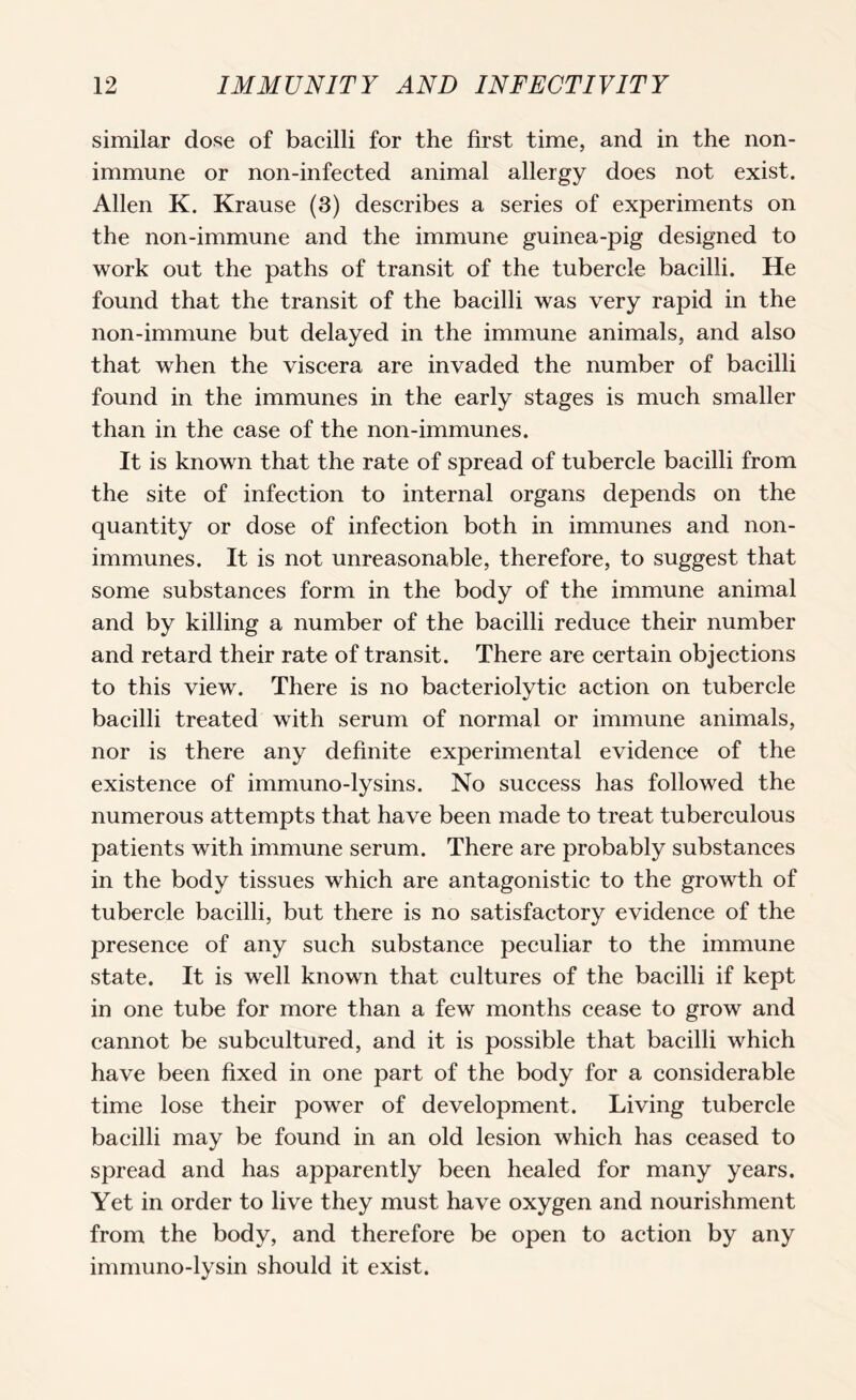 similar dose of bacilli for the first time, and in the non- immune or non-infected animal allergy does not exist. Allen K. Krause (3) describes a series of experiments on the non-immune and the immune guinea-pig designed to work out the paths of transit of the tubercle bacilli. He found that the transit of the bacilli was very rapid in the non-immune but delayed in the immune animals, and also that when the viscera are invaded the number of bacilli found in the immunes in the early stages is much smaller than in the case of the non-immunes. It is known that the rate of spread of tubercle bacilli from the site of infection to internal organs depends on the quantity or dose of infection both in immunes and non- immunes. It is not unreasonable, therefore, to suggest that some substances form in the body of the immune animal and by killing a number of the bacilli reduce their number and retard their rate of transit. There are certain objections to this view. There is no bacteriolytic action on tubercle bacilli treated with serum of normal or immune animals, nor is there any definite experimental evidence of the existence of immuno-lysins. No success has followed the numerous attempts that have been made to treat tuberculous patients with immune serum. There are probably substances in the body tissues which are antagonistic to the growth of tubercle bacilli, but there is no satisfactory evidence of the presence of any such substance peculiar to the immune state. It is well known that cultures of the bacilli if kept in one tube for more than a few months cease to grow and cannot be subcultured, and it is possible that bacilli which have been fixed in one part of the body for a considerable time lose their power of development. Living tubercle bacilli may be found in an old lesion which has ceased to spread and has apparently been healed for many years. Yet in order to live they must have oxygen and nourishment from the body, and therefore be open to action by any immuno-lysin should it exist.