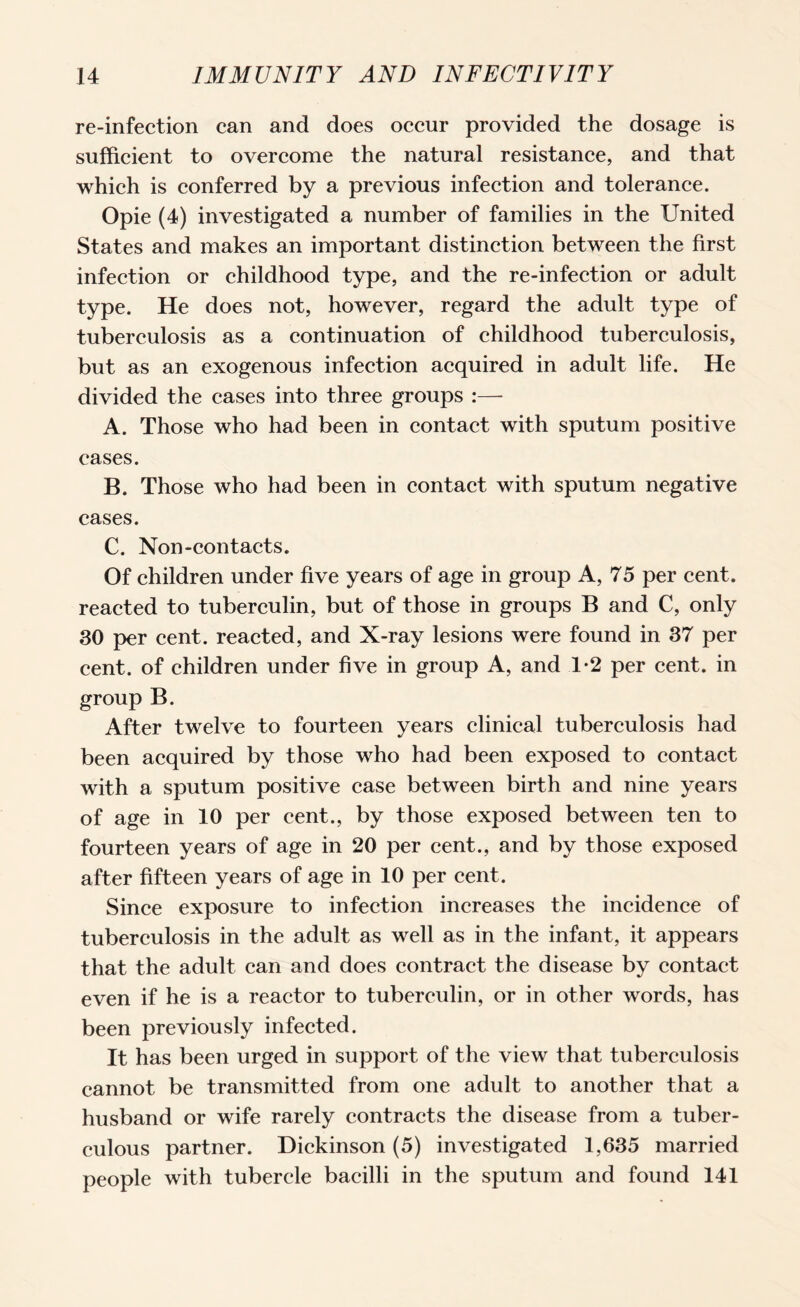 re-infection can and does occur provided the dosage is sufficient to overcome the natural resistance, and that which is conferred by a previous infection and tolerance. Opie (4) investigated a number of families in the United States and makes an important distinction between the first infection or childhood type, and the re-infection or adult type. He does not, however, regard the adult type of tuberculosis as a continuation of childhood tuberculosis, but as an exogenous infection acquired in adult life. He divided the cases into three groups :— A. Those who had been in contact with sputum positive cases. B. Those who had been in contact with sputum negative cases. C. Non-contacts. Of children under five years of age in group A, 75 per cent, reacted to tuberculin, but of those in groups B and C, only 30 per cent, reacted, and X-ray lesions were found in 37 per cent, of children under five in group A, and 1*2 per cent, in group B. After twelve to fourteen years clinical tuberculosis had been acquired by those who had been exposed to contact with a sputum positive case between birth and nine years of age in 10 per cent., by those exposed between ten to fourteen years of age in 20 per cent., and by those exposed after fifteen years of age in 10 per cent. Since exposure to infection increases the incidence of tuberculosis in the adult as well as in the infant, it appears that the adult can and does contract the disease by contact even if he is a reactor to tuberculin, or in other words, has been previously infected. It has been urged in support of the view that tuberculosis cannot be transmitted from one adult to another that a husband or wife rarely contracts the disease from a tuber¬ culous partner. Dickinson (5) investigated 1,635 married people with tubercle bacilli in the sputum and found 141