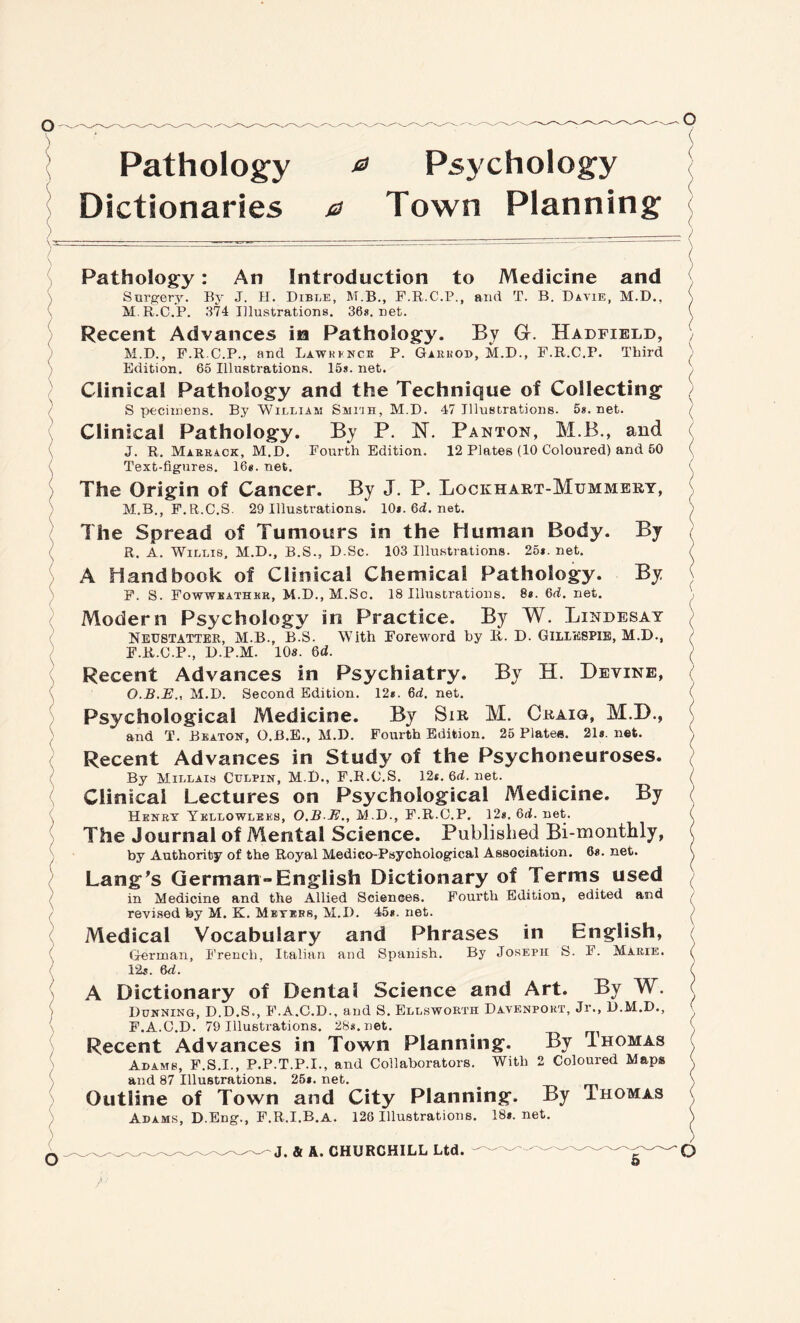 Pathology ^ Psychology Dictionaries 0 Town Planning By By ) ( o Pathology: An Introduction to Medicine and Surgery. By J. H. Dible, M.B., F.R.C.P., arid. T. B. Davie, M.D., M.R.C.P. 374 Illustrations. 36s.net. Recent Advances in Pathology. By G. Hadfield, M.D., F.R.C.P., and Lawkenck P. Garkod, M.D., F.R.C.P. Third Edition. 65 Illustrations. 15s. net. Clinical Pathology and the Technique of Collecting S pecimens. By William Smiuh, M.D. 47 Illustrations. 5s. net. Clinical Pathology. By P. 1ST. Panton, M.B., and J. R. Marrack, M.D. Fourth Edition. 12 Plates (10 Coloured) and 60 Text-figures. 16*. net. The Origin of Cancer. By J. P. Lockhart-Mummbry, M.B., F.R.C.S. 29 Illustrations. 10*. 6d. net. The Spread of Tumours in the Human Body. R. A. Willis, M.D., B.S., D.Sc. 103 Illustrations. 25*. net. A Handbook of Clinical Chemical Pathology. F. S. Fowweathkr, M.D., M.Sc. 18 Illustrations. 8*. 6d. net. Modern Psychology in Practice. By W. Lindesay Neustatter, M.B., B.S. With Foreword by Ii. D. GILIESPIE, M.D., F.R.C.P., D.P.M. 10s. Qd. Recent Advances in Psychiatry. By H. Devine, O.B.E., M.D. Second Edition. 12*. 6d. net. Psychological Medicine. By Sir M. Craig, M.D., and T. Beaton, O.B.E., M.D. Fourth Edition. 25 Plates. 21s.net. Recent Advances in Study of the Psychoneuroses. By Millais Chlpin, M B., F.R.C.S. 12*. 6d. net. Clinical Lectures on Psychological Medicine. By Henry Ykllowlbes, O.BE., M.D., F.R.C.P. 12*. 6<i. net. The Journal of Mental Science. Published Bi-monthly, by Authority of the Royal Medico-Psychological Association. 6s. net. Lang's German-English Dictionary of Terms used in Medicine and the Allied Sciences. Fourth Edition, edited and revised fey M. K. Meyers, M.D. 45*. net. Medical Vocabulary and Phrases in English, German, French, Italian and Spanish. By Joseph S. F. Marie. 12*. 6d. A Dictionary of Dental Science and Art. By W. Dunning, D.D.S., F.A.C.D., and S. Ellsworth Davenport, Jr., D.M.D., F.A.C.D. 79 Illustrations. 28*. net. . Recent Advances in Town Planning. By Ihomas Adams, F.S.I., P.P.T.P.I., and Collaborators. With 2 Coloured Maps and 87 Illustrations. 25*. net. . Outline of Town and City Planning. By Thomas Adams, D.Eng., F.R.I.B.A. 126 Illustrations. 18*. net. )