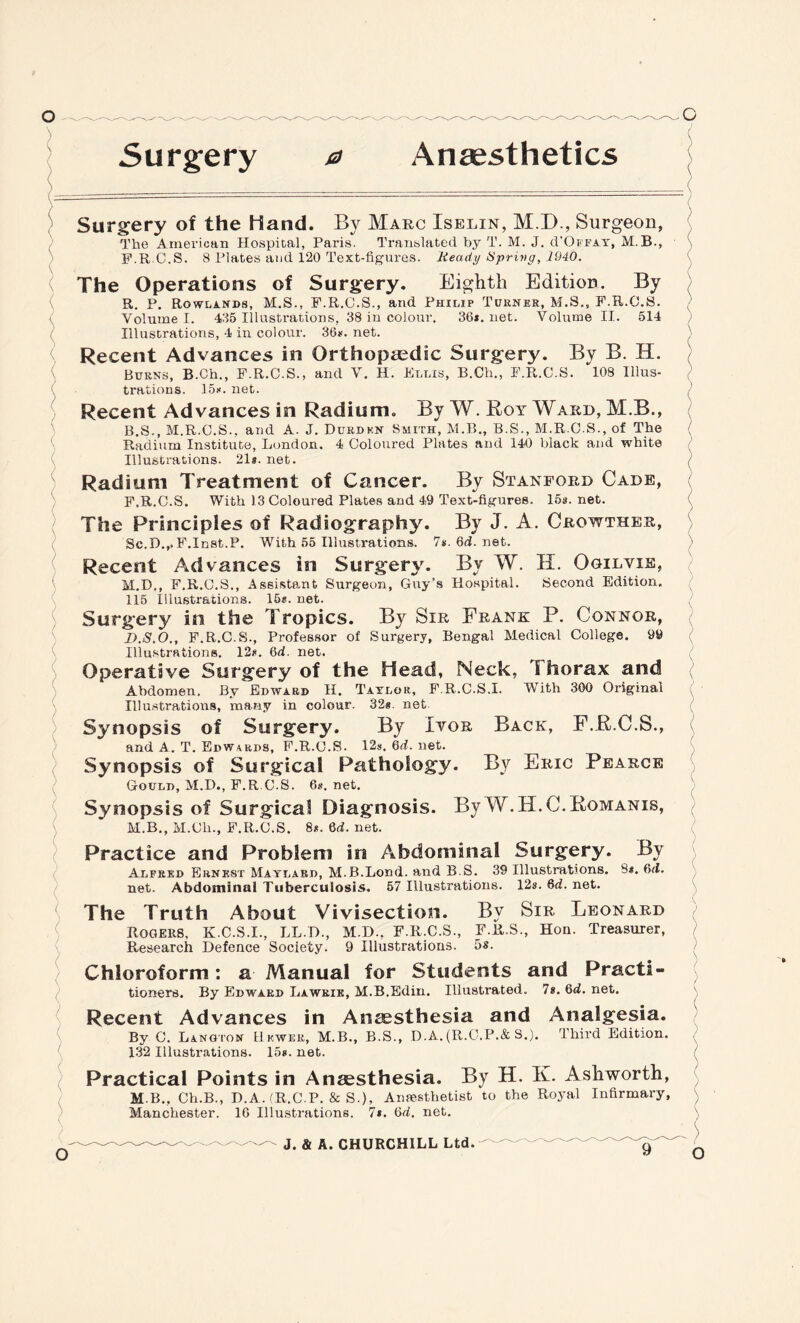 Surgery a Anaesthetics Surgery of the Hand. By Marc Iselin, M.D., Surgeon, The American Hospital, Paris. Translated by T. M. J. cVOffat, M.B., F.R.C.S. 8 Plates and 120 Text-figures. Ready Sprivg, 1940. The Operations of Surgery. Eighth Edition. By R. P. Rowlands, M.S., F.R.C.S., and Philip Turner, M.S., F.R.C.S. Volume I. 435 Illustrations, 38 in colour. 36*. net. Volume II. 514 Illustrations, 4 in colour. 36*. net. Recent Advances in Orthopedic Surgery. By B. H. Burns, B.Ch., F.R.C.S., and V. H. Et.lis, B.Ch., F.R.C.S. 108 Illus¬ trations. 15*. net. Recent Advances in Radium. By W. Boy Ward, M.B., B.S., M.R.C.S., and A. J. Durden Smith, M.B., B.S., M.R.C.S., of The Radium Institute, London. 4 Coloured Plates and 140 black and white Illustrations. 21s. net. Radium Treatment of Cancer. By Stanford Cade, F.R.C.S. With 13 Coloured Plates and 49 Text-figures. 15s. net. The Principles of Radiography. By J. A. Crowther, Sc.D.,.F.Inst.P. With 55 Illustrations. 7*. 6d. net. Recent Advances in Surgery. By W. H. Ogilvxe, M.D., F.R.C.S., Assistant Surgeon, Guy’s Hospital. Second Edition. 115 Illustrations. 15*. net. Surgery in the Tropics. By Sir Frank P. Connor, D.S.O., F.R.C.S., Professor of Surgery, Bengal Medical College. 99 Illustrations. 12*. 6d. net. Operative Surgery of the Head, Neck, Thorax and Abdomen, By Edward H. Taylor, F.R.C.S.I. With 300 Original Illustrations, many in colour. 32* net Synopsis of Surgery. By Ivor Back, F.R.C.S., and A. T. Edwards, F.R.C.S. 12*. 6d. net. Synopsis of Surgical Pathology. By Eric Pearce Gould, M.D., F.R.C.S. 6*. net. Synopsis of Surgical Diagnosis. By W.H.C. Romanis, M.B., M.Cli., F.R.C.S. 8*. Qd. net. Practice and Problem in Abdominal Surgery. By Alfred Ernest Matlard, M.B.Lond. and B.S. 39 Illustrations. 8*. 6<i. net. Abdominal Tuberculosis. 57 Illustrations. 12s.6d.net. The Truth About Vivisection. By Sir Leonard Rogers, K.C.S.I., LL.D., M.D., F.R.C.S., F.R.S., Hon. Treasurer, Research Defence Society. 9 Illustrations. 5s. Chloroform: a Manual for Students and Practi¬ tioners. By Edward Lawkie, M.B.Edin. Illustrated. 7*. 6d. net. Recent Advances in Anaesthesia and Analgesia. By C. Langton Hewer, M.B., B.S., D.A. (R.C.P.&S.). Ihird Edition. 132 Illustrations. 15*. net. Practical Points in Anaesthesia. By H. K. Ashworth, M B., Ch.B., D.A. (R.C.P. & S.), Anaesthetist to the Royal Infirmary, Manchester. 16 Illustrations. 7*. 6d. net. J. & A. CHURCHILL Ltd.