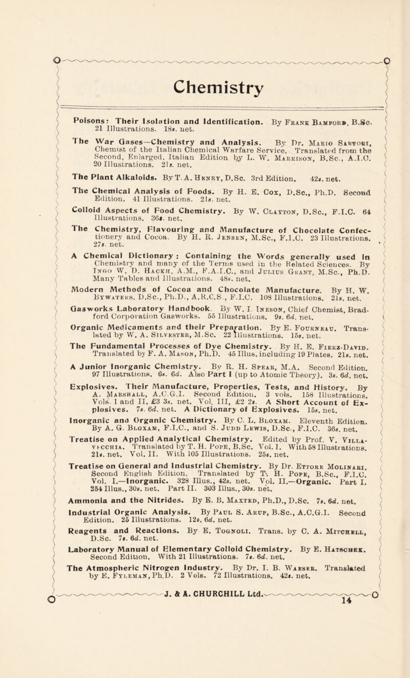 Poisons: Their Isolation and Identification. By Fbank Bimforb, B.Sc. x 21 Illustrations. 18*. net. ( / The War Gases—Chemistry and Analysis. By T)r. Mario Sartori, Chemist of the Italian Cliemical Warfare Service. Translated from the Second, Enlarged, Italian Edition by L. W. Marrison, B.Sc., A.I.O. 20 Illustrations. 21j.net. ( The Plant Alkaloids. By T. A. Henry, D.Sc. 3rd Edition. 42*. net. The Chemical Analysis of Foods. By H. E. Cox, D.Sc., Ph.D. Second Edition. 41 Illustrations. 21s. net. Colloid Aspects of Food Chemistry. By W. Clayton, D.Sc., F.I.C. 64 ( Illustrations. 36*. net. The Chemistry, Flavouring and Manufacture of Chocolate Confec¬ tionery and Cocoa. By H. R. Jensen, M.Sc., F.I.C. 23 Illustrations. ; 27s. net. A Chemical Dictionary : Containing the Words generally used In Chemistry and many of the Terms used in the Belated Sciences. By Tngo W. D. Hacks, A.M., F.A.I.C., and Julius Grant, M.Sc., Ph.D. Many Tables and Illustrations. 48*. net. Modern Methods of Cocoa and Chocolate Manufacture. By H. W. Btwateks, D.Sc., Ph.D., A.R.C.S., F.I.C. 108 Illustrations. 21*. net. Gasworks Laboratory Handbook. By W. I Ineson, Chief Chemist, Brad¬ ford Corporation Gasworks. 56 Illustrations. 9s. 6d. net. Organic Medicaments and their Preparation. By E. Fourneau. Trans¬ lated by W. A. Silvester, M.Sc. 22 Illustrations. 15*. net. The Fundamental Processes of Dye Chemistry. By H. E. Fierz-David. Translated by F. A. Masojs, Ph.D. 45 Illus. including 19 Plates. 21*. net. A Junior Inorganic Chemistry. By R. H. Spear, M.A. Second Edition. 97 Illustrations. 6*. 6d. Also Part 1 (up to Atomic Theory). 3s. 6d. net. Explosives. Their Manufacture, Properties, Tests, and History. By A. Marshall, A.C.G.I. Second Edition. 3 vols. 158 Illustrations, Vols. I and II, £3 3*. net. Vol. Ill, £2 2s. A Short Account of Ex¬ plosives. 7*. 6d. net. A Dictionary of Explosives. 15s.net. Inorganic and Organic Chemistry. By C. L. Bloxam. Eleventh Edition. By A. G. Bloxam, F.I.C., and S. Judb Lewis, D.Sc., F.I.C. 36s. net. Treatise on Applied Analytical Chemistry. Edited by Prof. Y. Yilla- ) vicchia. Translated by T. H. Pope, B.Sc. Vol. I. With58Illustrations. ) 21s.net. Vol. II. With 105 Illustrations. 25s.net. Treatise on General and Industrial Chemistry. By Dr. Ettore Molinari. Second English Edition. Translated by T-. H. Pope, B.Sc., F.I.C. ) Vol. I.—Inorganic. 328 Illus., 42s. net. Vol. II.—Organic. Part I. 254 Illus., 30s. net. Part II. 303 Illus., 30s. net. Ammonia and the Nitrides. By E. B. Maxted, Ph.D., D.Sc. 7s. 6d. net. Industrial Organic Analysis. By Paul S. Arup, B.Sc., A.C.G.I. Second Edition. 25 Illustrations. 12s. 6d. net. Reagents and Reactions. By E. Tognoli. Trans, by C. A. Mitchell, D.Sc. 7s. Qd. net. Laboratory Manual of Elementary Colloid Chemistry. By E. Hatschek. Second Edition. With 21 Illustrations. 7s. 6<L net. \ The Atmospheric Nitrogen Industry. By Dr. I. B. Waeskr. Translated . by E. Fyleman, Ph.D. 2 Vols. 72 Illustrations. 42s.net. < < *( ( ( ( ( ( i ( ( ( ( ( ( ( ( { ( ) i ( (